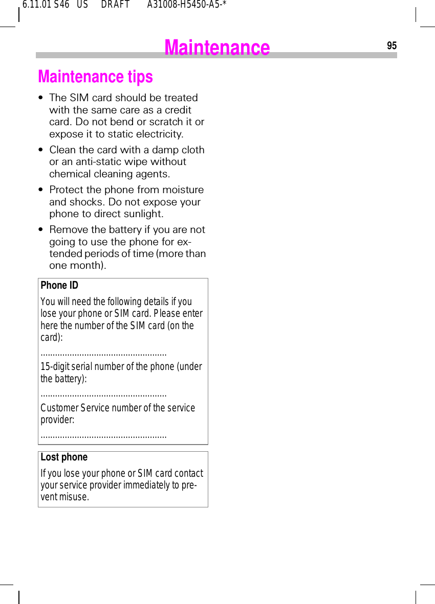6.11.01 S46   US     DRAFT       A31008-H5450-A5-*95MaintenanceMaintenance tips&bull;The SIM card should be treated with the same care as a credit card. Do not bend or scratch it or expose it to static electricity.&bull;Clean the card with a damp cloth or an anti-static wipe without chemical cleaning agents.&bull;Protect the phone from moisture and shocks. Do not expose your phone to direct sunlight.&bull;Remove the battery if you are not going to use the phone for ex-tended periods of time (more than one month).Phone IDYou will need the following details if you lose your phone or SIM card. Please enter here the number of the SIM card (on the card):....................................................15-digit serial number of the phone (under the battery):....................................................Customer Service number of the service provider:....................................................Lost phoneIf you lose your phone or SIM card contact your service provider immediately to pre-vent misuse.
