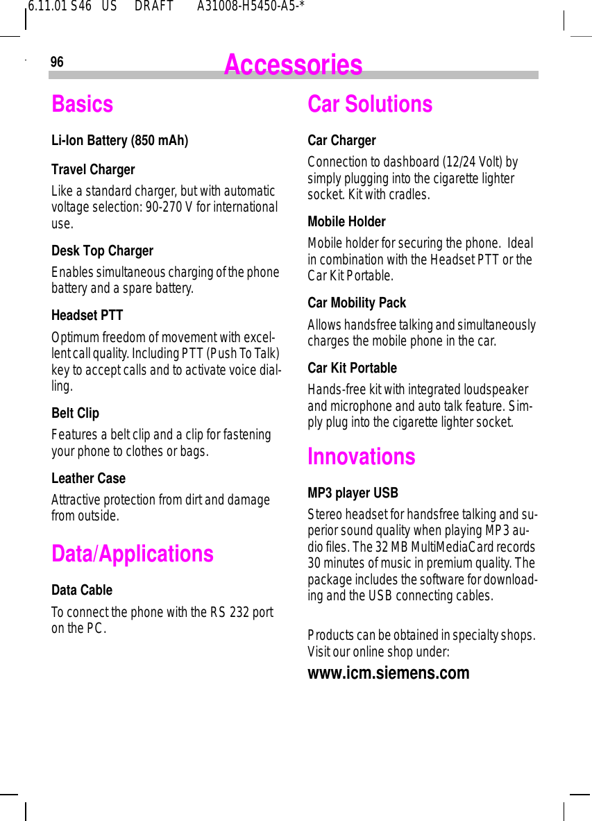 6.11.01 S46   US     DRAFT       A31008-H5450-A5-*96 AccessoriesBasicsLi-Ion Battery (850 mAh)Travel ChargerLike a standard charger, but with automatic voltage selection: 90-270 V for international use. Desk Top ChargerEnables simultaneous charging of the phone battery and a spare battery. Headset PTT Optimum freedom of movement with excel-lent call quality. Including PTT (Push To Talk) key to accept calls and to activate voice dial-ling.Belt ClipFeatures a belt clip and a clip for fastening your phone to clothes or bags.Leather CaseAttractive protection from dirt and damage from outside.Data/ApplicationsData CableTo connect the phone with the RS 232 port on the PC.Car Solutions Car ChargerConnection to dashboard (12/24 Volt) by simply plugging into the cigarette lighter socket. Kit with cradles.Mobile HolderMobile holder for securing the phone.  Ideal in combination with the Headset PTT or the Car Kit Portable.Car Mobility PackAllows handsfree talking and simultaneously charges the mobile phone in the car.Car Kit PortableHands-free kit with integrated loudspeaker and microphone and auto talk feature. Sim-ply plug into the cigarette lighter socket. InnovationsMP3 player USBStereo headset for handsfree talking and su-perior sound quality when playing MP3 au-dio files. The 32 MB MultiMediaCard records 30 minutes of music in premium quality. The package includes the software for download-ing and the USB connecting cables.Products can be obtained in specialty shops. Visit our online shop under: www.icm.siemens.com
