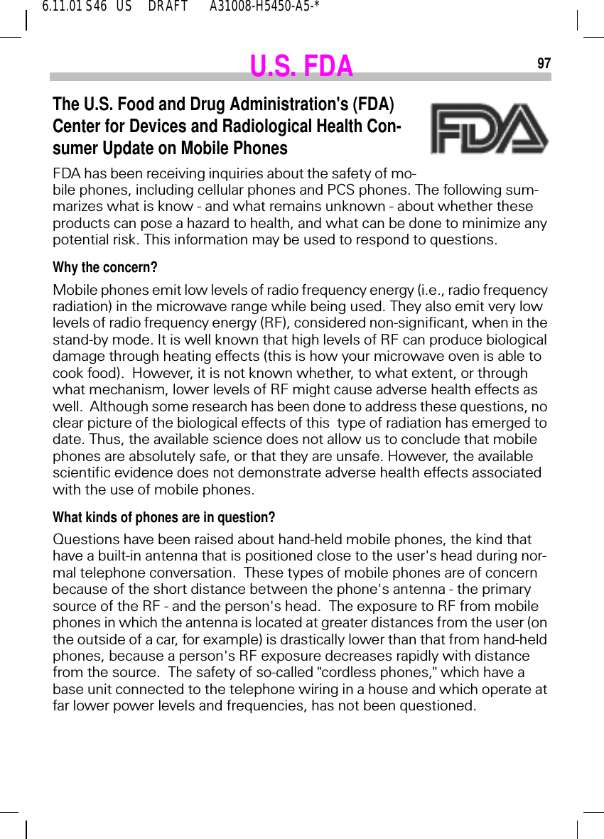 6.11.01 S46   US     DRAFT       A31008-H5450-A5-*97U.S. FDAThe U.S. Food and Drug Administration's (FDA) Center for Devices and Radiological Health Con-sumer Update on Mobile PhonesFDA has been receiving inquiries about the safety of mo-bile phones, including cellular phones and PCS phones. The following sum-marizes what is know - and what remains unknown - about whether these products can pose a hazard to health, and what can be done to minimize any potential risk. This information may be used to respond to questions.Why the concern?Mobile phones emit low levels of radio frequency energy (i.e., radio frequency radiation) in the microwave range while being used. They also emit very low levels of radio frequency energy (RF), considered non-significant, when in the stand-by mode. It is well known that high levels of RF can produce biological damage through heating effects (this is how your microwave oven is able to cook food).  However, it is not known whether, to what extent, or through what mechanism, lower levels of RF might cause adverse health effects as well.  Although some research has been done to address these questions, no clear picture of the biological effects of this  type of radiation has emerged to date. Thus, the available science does not allow us to conclude that mobile phones are absolutely safe, or that they are unsafe. However, the available scientific evidence does not demonstrate adverse health effects associated with the use of mobile phones.What kinds of phones are in question?Questions have been raised about hand-held mobile phones, the kind that have a built-in antenna that is positioned close to the user's head during nor-mal telephone conversation.  These types of mobile phones are of concern because of the short distance between the phone's antenna - the primary source of the RF - and the person's head.  The exposure to RF from mobile phones in which the antenna is located at greater distances from the user (on the outside of a car, for example) is drastically lower than that from hand-held phones, because a person's RF exposure decreases rapidly with distance from the source.  The safety of so-called "cordless phones," which have a base unit connected to the telephone wiring in a house and which operate at far lower power levels and frequencies, has not been questioned.
