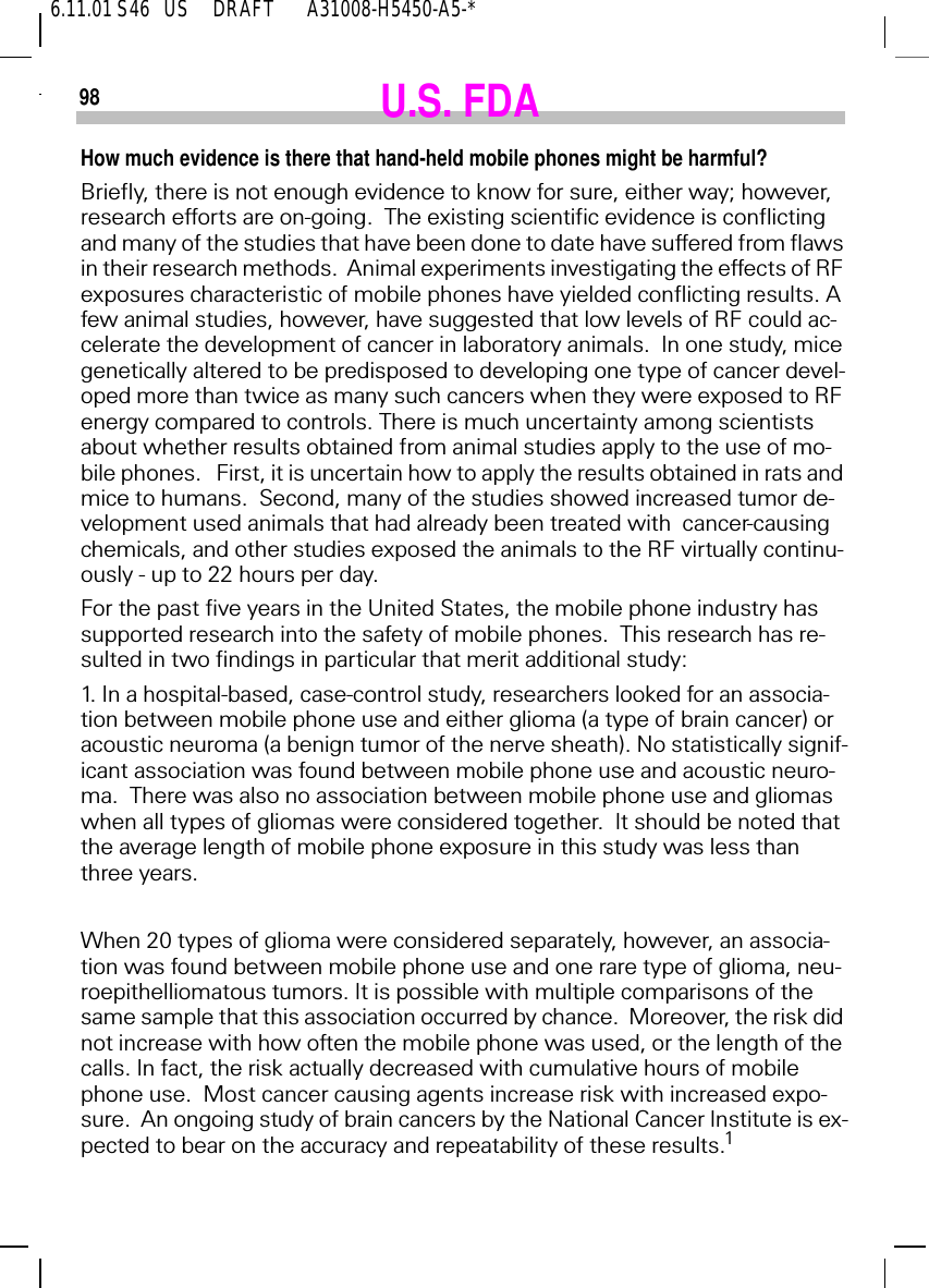 6.11.01 S46   US     DRAFT       A31008-H5450-A5-*98 U.S. FDAHow much evidence is there that hand-held mobile phones might be harmful?Briefly, there is not enough evidence to know for sure, either way; however, research efforts are on-going.  The existing scientific evidence is conflicting and many of the studies that have been done to date have suffered from flaws in their research methods.  Animal experiments investigating the effects of RF exposures characteristic of mobile phones have yielded conflicting results. A few animal studies, however, have suggested that low levels of RF could ac-celerate the development of cancer in laboratory animals.  In one study, mice genetically altered to be predisposed to developing one type of cancer devel-oped more than twice as many such cancers when they were exposed to RF energy compared to controls. There is much uncertainty among scientists about whether results obtained from animal studies apply to the use of mo-bile phones.   First, it is uncertain how to apply the results obtained in rats and mice to humans.  Second, many of the studies showed increased tumor de-velopment used animals that had already been treated with  cancer-causing chemicals, and other studies exposed the animals to the RF virtually continu-ously - up to 22 hours per day.For the past five years in the United States, the mobile phone industry has supported research into the safety of mobile phones.  This research has re-sulted in two findings in particular that merit additional study:1. In a hospital-based, case-control study, researchers looked for an associa-tion between mobile phone use and either glioma (a type of brain cancer) or acoustic neuroma (a benign tumor of the nerve sheath). No statistically signif-icant association was found between mobile phone use and acoustic neuro-ma.  There was also no association between mobile phone use and gliomas when all types of gliomas were considered together.  It should be noted that the average length of mobile phone exposure in this study was less than  three years.When 20 types of glioma were considered separately, however, an associa-tion was found between mobile phone use and one rare type of glioma, neu-roepithelliomatous tumors. It is possible with multiple comparisons of the same sample that this association occurred by chance.  Moreover, the risk did not increase with how often the mobile phone was used, or the length of the calls. In fact, the risk actually decreased with cumulative hours of mobile phone use.  Most cancer causing agents increase risk with increased expo-sure.  An ongoing study of brain cancers by the National Cancer Institute is ex-pected to bear on the accuracy and repeatability of these results.1