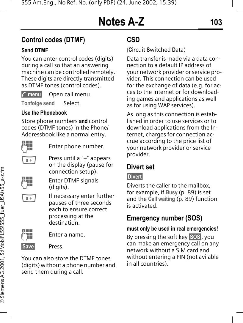Notes A-Z 103S55 Am.Eng., No Ref. No. (only PDF) (24. June 2002, 15:39)&copy; Siemens AG 2001, S:\Mobil\L55\S55_fuer_USA\s55_a-z.fmNotes A-Z Control codes (DTMF)Send DTMF You can enter control codes (digits) during a call so that an answering machine can be controlled remotely. These digits are directly transmitted as DTMF tones (control codes). y menu&sect; Open call menu.Tonfolge send Select.Use the Phonebook Store phone numbers and control codes (DTMF tones) in the Phone/Addressbook like a normal entry. JEnter phone number. 0Press until a "+" appears on the display (pause for connection setup). JEnter DTMF signals (digits). 0If necessary enter further pauses of three seconds each to ensure correct processing at the destination. JEnter a name.&sect;Save&sect; Press.You can also store the DTMF tones (digits) without a phone number and send them during a call.CSD(Circuit Switched Data)Data transfer is made via a data con-nection to a default IP address of your network provider or service pro-vider. This connection can be used for the exchange of data (e.g. for ac-ces to the Internet or for download-ing games and applications as well as for using WAP services). As long as this connection is estab-lished in order to use services or to download applications from the In-ternet, charges for connection ac-crue according to the price list of your network provider or service provider.Divert set&sect;Divert&sect;Diverts the caller to the mailbox, for example, if Busy (p. 89) is set and the Call waiting (p. 89) function is activated.Emergency number (SOS)must only be used in real emergencies!By pressing the soft key &sect;SOS&sect;, you can make an emergency call on any network without a SIM card and without entering a PIN (not avilable in all countries). 