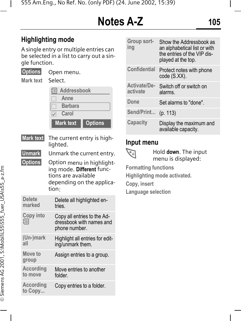 Notes A-Z 105S55 Am.Eng., No Ref. No. (only PDF) (24. June 2002, 15:39)&copy; Siemens AG 2001, S:\Mobil\L55\S55_fuer_USA\s55_a-z.fmHighlighting modeA single entry or multiple entries can be selected in a list to carry out a sin-gle function.&sect;Options&sect; Open menu.Mark text Select.&sect;Mark text&sect; The current entry is high-lighted.&sect;Unmark&sect; Unmark the current entry.&sect;Options&sect; Option menu in highlight-ing mode. Different func-tions are available depending on the applica-tion: Input menu *Hold down. The input menu is displayed:Formatting functionsHighlighting mode activated.Copy, insertLanguage selectionDelete marked Delete all highlighted en-tries.Copy into  9Copy all entries to the Ad-dressbook with names and phone number.(Un-)mark all Highlight all entries for edit-ing/unmark them.Move to group Assign entries to a group.According to move Move entries to another folder.According to Copy... Copy entries to a folder.R AddressbookoAnneoBarbarapCarolMark text OptionsGroup sort-ing Show the Addressbook as an alphabetical list or with the entries of the VIP dis-played at the top.Confidential Protect notes with phone code (S.XX).Activate/De-activate Switch off or switch on alarms.Done Set alarms to "done".Send/Print... (p. 113)Capacity Display the maximum and available capacity.