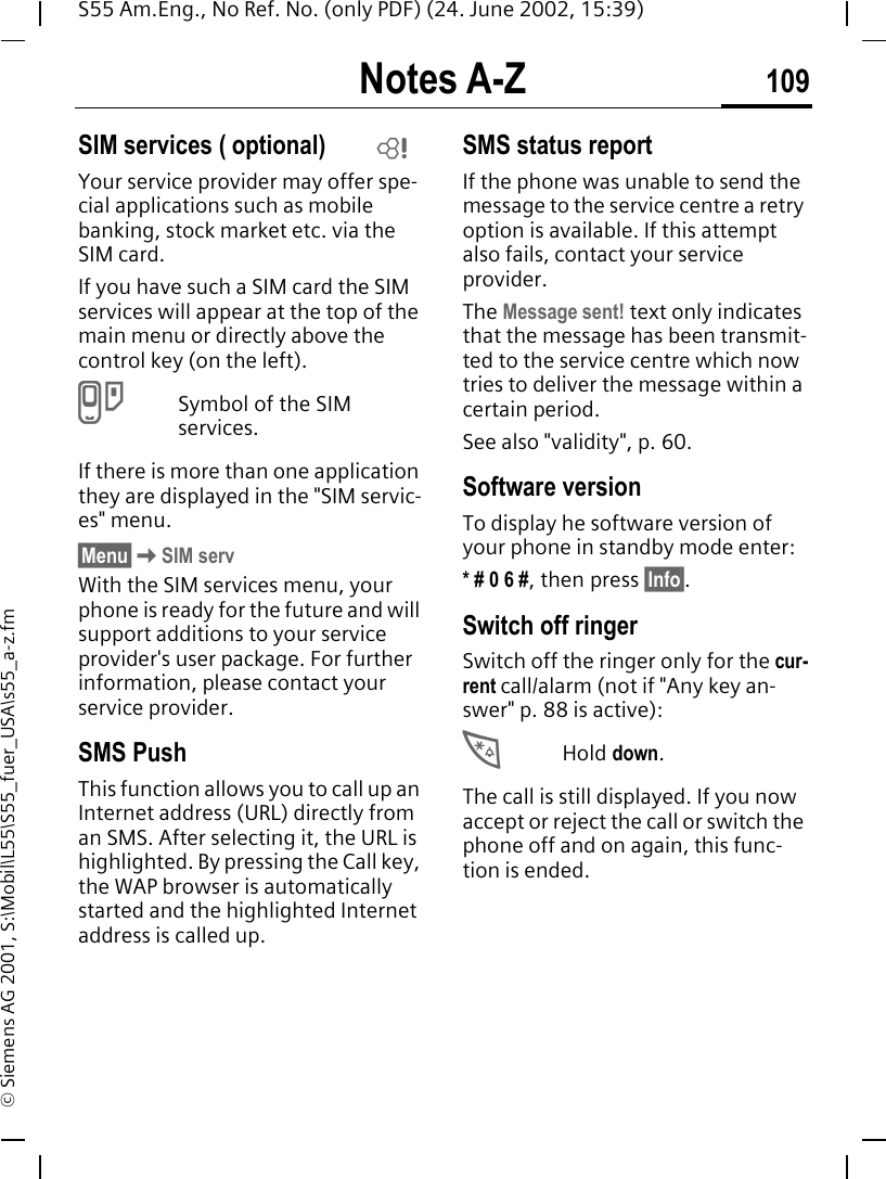 Notes A-Z 109S55 Am.Eng., No Ref. No. (only PDF) (24. June 2002, 15:39)&copy; Siemens AG 2001, S:\Mobil\L55\S55_fuer_USA\s55_a-z.fmSIM services ( optional)Your service provider may offer spe-cial applications such as mobile banking, stock market etc. via the SIM card.If you have such a SIM card the SIM services will appear at the top of the main menu or directly above the control key (on the left). }Symbol of the SIM services.If there is more than one application they are displayed in the "SIM servic-es" menu.&sect;Menu&sect; KSIM servWith the SIM services menu, your phone is ready for the future and will support additions to your service provider's user package. For further information, please contact your service provider.SMS PushThis function allows you to call up an Internet address (URL) directly from an SMS. After selecting it, the URL is highlighted. By pressing the Call key, the WAP browser is automatically started and the highlighted Internet address is called up. SMS status reportIf the phone was unable to send the message to the service centre a retry option is available. If this attempt also fails, contact your service provider.The Message sent! text only indicates that the message has been transmit-ted to the service centre which now tries to deliver the message within a certain period.See also "validity", p. 60.Software versionTo display he software version of your phone in standby mode enter:* # 0 6 #, then press &sect;Info&sect;.Switch off ringerSwitch off the ringer only for the cur-rent call/alarm (not if "Any key an-swer" p. 88 is active): *Hold down.The call is still displayed. If you now accept or reject the call or switch the phone off and on again, this func-tion is ended. L