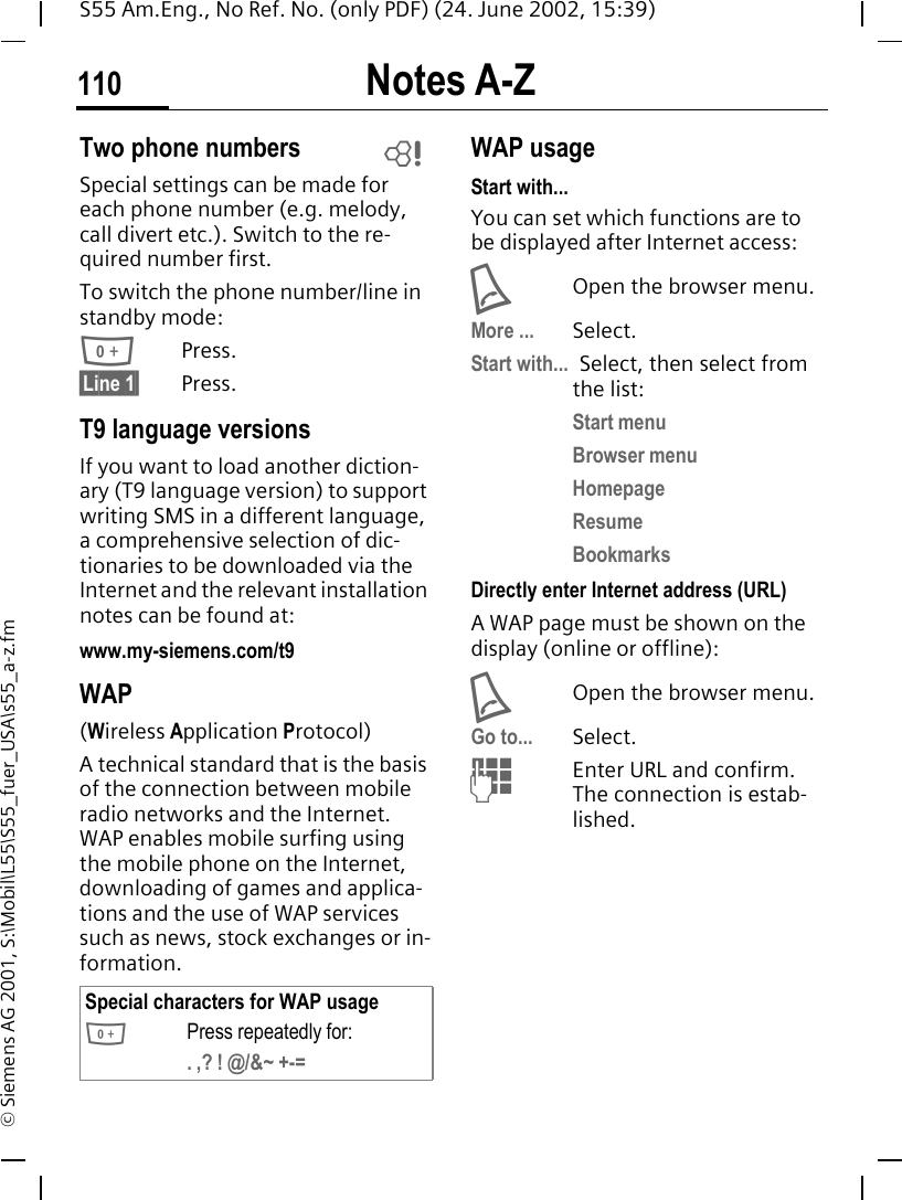 Notes A-Z110S55 Am.Eng., No Ref. No. (only PDF) (24. June 2002, 15:39)&copy; Siemens AG 2001, S:\Mobil\L55\S55_fuer_USA\s55_a-z.fmTwo phone numbersSpecial settings can be made for each phone number (e.g. melody, call divert etc.). Switch to the re-quired number first. To switch the phone number/line in standby mode: 0Press. &sect;Line 1&sect; Press.T9 language versionsIf you want to load another diction-ary (T9 language version) to support writing SMS in a different language, a comprehensive selection of dic-tionaries to be downloaded via the Internet and the relevant installation notes can be found at: www.my-siemens.com/t9WAP(Wireless Application Protocol) A technical standard that is the basis of the connection between mobile radio networks and the Internet. WAP enables mobile surfing using the mobile phone on the Internet, downloading of games and applica-tions and the use of WAP services such as news, stock exchanges or in-formation. WAP usage Start with...You can set which functions are to be displayed after Internet access: AOpen the browser menu.More ... Select.Start with... Select, then select from the list:Start menuBrowser menuHomepageResumeBookmarksDirectly enter Internet address (URL)A WAP page must be shown on the display (online or offline): AOpen the browser menu.Go to... Select.  JEnter URL and confirm. The connection is estab-lished.Special characters for WAP usage 0Press repeatedly for:. ,? ! @/&amp;~ +-=L