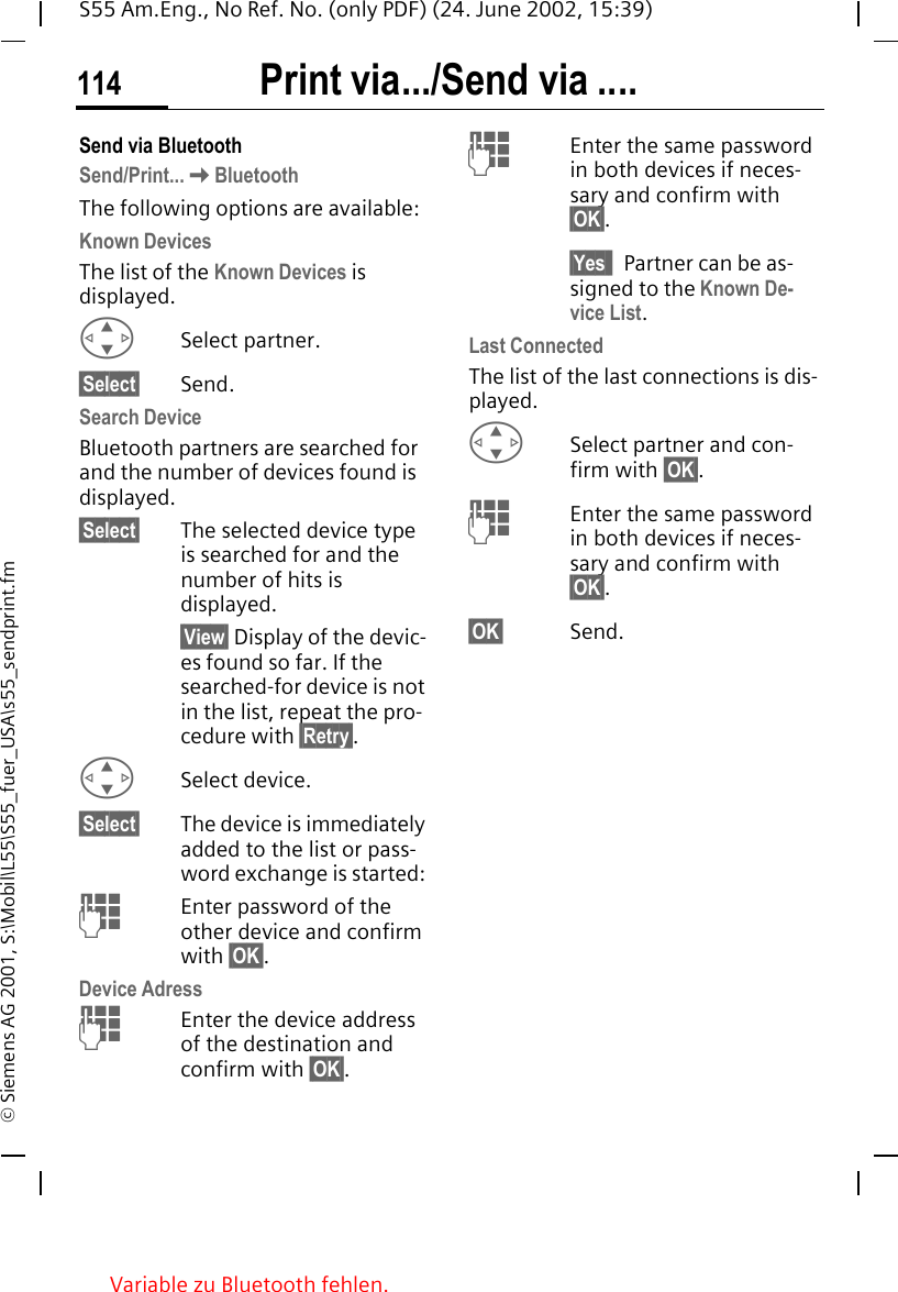 Print via.../Send via ....114S55 Am.Eng., No Ref. No. (only PDF) (24. June 2002, 15:39)&copy; Siemens AG 2001, S:\Mobil\L55\S55_fuer_USA\s55_sendprint.fmSend via BluetoothSend/Print... KBluetoothThe following options are available:Known DevicesThe list of the Known Devices is displayed. GSelect partner.&sect;Select&sect; Send.Search DeviceBluetooth partners are searched for and the number of devices found is displayed.&sect;Select&sect; The selected device type is searched for and the number of hits is displayed. &sect;View&sect; Display of the devic-es found so far. If the searched-for device is not in the list, repeat the pro-cedure with &sect;Retry&sect;. GSelect device.&sect;Select&sect; The device is immediately added to the list or pass-word exchange is started:  JEnter password of the other device and confirm with &sect;OK&sect;.Device Adress JEnter the device address of the destination and confirm with &sect;OK&sect;. JEnter the same password in both devices if neces-sary and confirm with &sect;OK&sect;.&sect;Yes&sect;&sect; Partner can be as-signed to the Known De-vice List.Last ConnectedThe list of the last connections is dis-played.  GSelect partner and con-firm with &sect;OK&sect;. JEnter the same password in both devices if neces-sary and confirm with &sect;OK&sect;.&sect;OK&sect; Send.Variable zu Bluetooth fehlen.