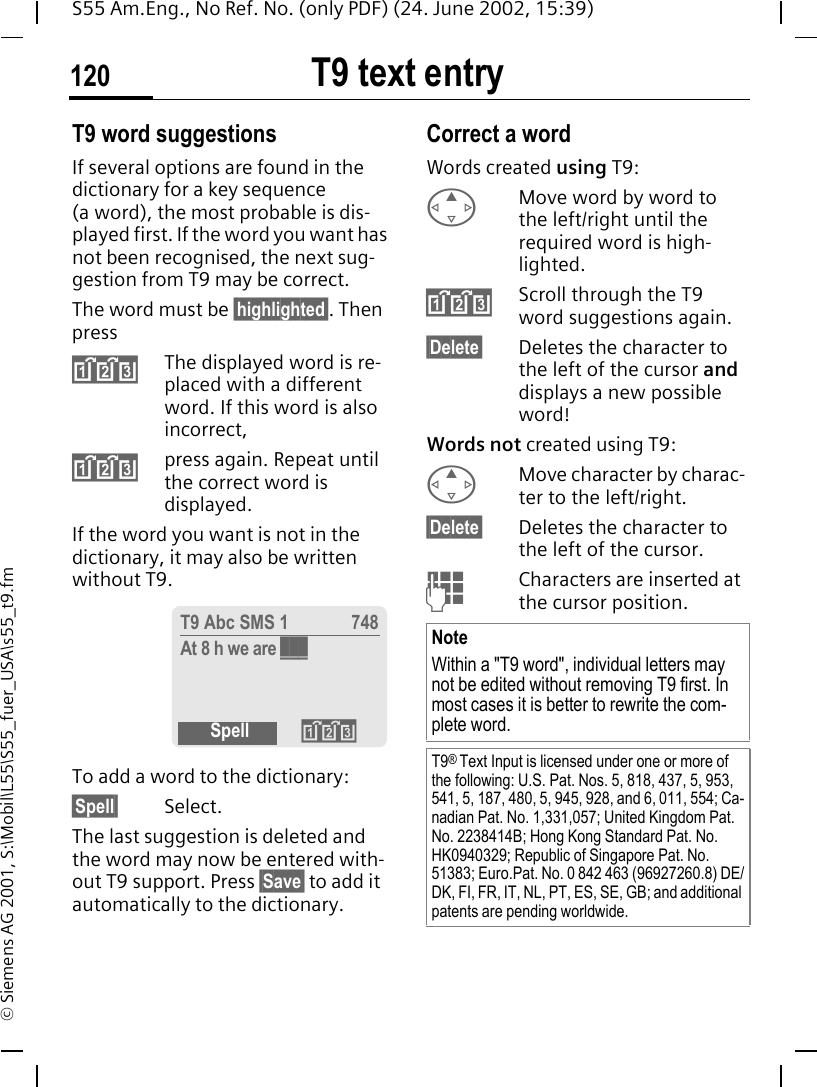 T9 text entry120S55 Am.Eng., No Ref. No. (only PDF) (24. June 2002, 15:39)&copy; Siemens AG 2001, S:\Mobil\L55\S55_fuer_USA\s55_t9.fmT9 word suggestionsIf several options are found in the dictionary for a key sequence (a word), the most probable is dis-played first. If the word you want has not been recognised, the next sug-gestion from T9 may be correct.The word must be &sect;highlighted&sect;. Then press &raquo;The displayed word is re-placed with a different word. If this word is also incorrect, &raquo;press again. Repeat until the correct word is displayed.If the word you want is not in the dictionary, it may also be written without T9.To add a word to the dictionary:&sect;Spell&sect; Select.The last suggestion is deleted and the word may now be entered with-out T9 support. Press &sect;Save&sect; to add it automatically to the dictionary.Correct a wordWords created using T9: EMove word by word to the left/right until the required word is high-lighted. &raquo;Scroll through the T9 word suggestions again.&sect;Delete&sect; Deletes the character to the left of the cursor and displays a new possible word!Words not created using T9: EMove character by charac-ter to the left/right.&sect;Delete&sect; Deletes the character to the left of the cursor. JCharacters are inserted at the cursor position.T9 Abc SMS 1 748At 8 h we are ___Spell &raquo;NoteWithin a "T9 word", individual letters may not be edited without removing T9 first. In most cases it is better to rewrite the com-plete word.T9&reg; Text Input is licensed under one or more of the following: U.S. Pat. Nos. 5, 818, 437, 5, 953, 541, 5, 187, 480, 5, 945, 928, and 6, 011, 554; Ca-nadian Pat. No. 1,331,057; United Kingdom Pat. No. 2238414B; Hong Kong Standard Pat. No. HK0940329; Republic of Singapore Pat. No. 51383; Euro.Pat. No. 0 842 463 (96927260.8) DE/DK, FI, FR, IT, NL, PT, ES, SE, GB; and additional patents are pending worldwide.