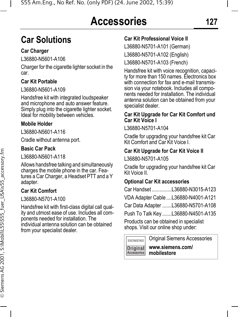 Accessories 127S55 Am.Eng., No Ref. No. (only PDF) (24. June 2002, 15:39)&copy; Siemens AG 2001, S:\Mobil\L55\S55_fuer_USA\s55_accessory.fmCar Solutions Car ChargerL36880-N5601-A106Charger for the cigarette lighter socket in the car.Car Kit PortableL36880-N5601-A109Handsfree kit with integrated loudspeaker and microphone and auto answer feature. Simply plug into the cigarette lighter socket. Ideal for mobility between vehicles.Mobile HolderL36880-N5601-A116Cradle without antenna port.Basic Car PackL36880-N5601-A118Allows handsfree talking and simultaneously charges the mobile phone in the car. Fea-tures a Car Charger, a Headset PTT and a Y adapter.Car Kit ComfortL36880-N5701-A100Handsfree kit with first-class digital call qual-ity and utmost ease of use. Includes all com-ponents needed for installation. The individual antenna solution can be obtained from your specialist dealer.Car Kit Professional Voice IIL36880-N5701-A101 (German)L36880-N5701-A102 (English)L36880-N5701-A103 (French)Handsfree kit with voice recognition, capaci-ty for more than 150 names. Electronics box with connection for fax and e-mail transmis-sion via your notebook. Includes all compo-nents needed for installation. The individual antenna solution can be obtained from your specialist dealer.Car Kit Upgrade for Car Kit Comfort und Car Kit Voice IL36880-N5701-A104Cradle for upgrading your handsfree kit Car Kit Comfort and Car Kit Voice I.Car Kit Upgrade for Car Kit Voice IIL36880-N5701-A105Cradle for upgrading your handsfree kit Car Kit Voice II.Optional Car Kit accessoriesCar Handset ...............L36880-N3015-A123VDA Adapter Cable ....L36880-N4001-A121Car Data Adapter .......L36880-N5701-A108Push To Talk Key .......L36880-N4501-A135Products can be obtained in specialist shops. Visit our online shop under: Original Siemens Accessorieswww.siemens.com/mobilestore