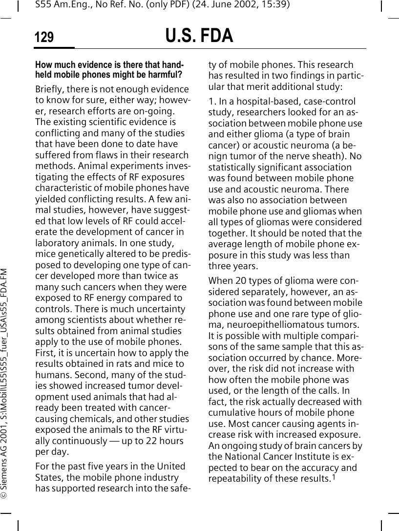 U.S. FDA129S55 Am.Eng., No Ref. No. (only PDF) (24. June 2002, 15:39)&copy; Siemens AG 2001, S:\Mobil\L55\S55_fuer_USA\s55_FDA.FMHow much evidence is there that hand-held mobile phones might be harmful?Briefly, there is not enough evidence to know for sure, either way; howev-er, research efforts are on-going. The existing scientific evidence is conflicting and many of the studies that have been done to date have suffered from flaws in their research methods. Animal experiments inves-tigating the effects of RF exposures characteristic of mobile phones have yielded conflicting results. A few ani-mal studies, however, have suggest-ed that low levels of RF could accel-erate the development of cancer in laboratory animals. In one study, mice genetically altered to be predis-posed to developing one type of can-cer developed more than twice as many such cancers when they were exposed to RF energy compared to controls. There is much uncertainty among scientists about whether re-sults obtained from animal studies apply to the use of mobile phones. First, it is uncertain how to apply the results obtained in rats and mice to humans. Second, many of the stud-ies showed increased tumor devel-opment used animals that had al-ready been treated with cancer-causing chemicals, and other studies exposed the animals to the RF virtu-ally continuously &mdash; up to 22 hours per day.For the past five years in the United States, the mobile phone industry has supported research into the safe-ty of mobile phones. This research has resulted in two findings in partic-ular that merit additional study:1. In a hospital-based, case-control study, researchers looked for an as-sociation between mobile phone use and either glioma (a type of brain cancer) or acoustic neuroma (a be-nign tumor of the nerve sheath). No statistically significant association was found between mobile phone use and acoustic neuroma. There was also no association between mobile phone use and gliomas when all types of gliomas were considered together. It should be noted that the average length of mobile phone ex-posure in this study was less than three years.When 20 types of glioma were con-sidered separately, however, an as-sociation was found between mobile phone use and one rare type of glio-ma, neuroepithelliomatous tumors. It is possible with multiple compari-sons of the same sample that this as-sociation occurred by chance. More-over, the risk did not increase with how often the mobile phone was used, or the length of the calls. In fact, the risk actually decreased with cumulative hours of mobile phone use. Most cancer causing agents in-crease risk with increased exposure. An ongoing study of brain cancers by the National Cancer Institute is ex-pected to bear on the accuracy and repeatability of these results.1