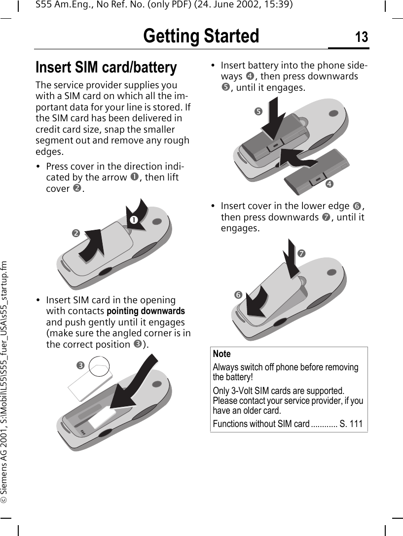 Getting Started 13S55 Am.Eng., No Ref. No. (only PDF) (24. June 2002, 15:39)&copy; Siemens AG 2001, S:\Mobil\L55\S55_fuer_USA\s55_startup.fmGetting Started Insert SIM card/batteryThe service provider supplies you with a SIM card on which all the im-portant data for your line is stored. If the SIM card has been delivered in credit card size, snap the smaller segment out and remove any rough edges.&bull; Press cover in the direction indi-cated by the arrow n, then lift cover o.&bull; Insert SIM card in the opening with contacts pointing downwards and push gently until it engages (make sure the angled corner is in the correct position p).&bull; Insert battery into the phone side-ways q, then press downwards r, until it engages. &bull; Insert cover in the lower edge s, then press downwards t, until it engages.nopNoteAlways switch off phone before removing the battery!Only 3-Volt SIM cards are supported. Please contact your service provider, if you have an older card.Functions without SIM card ............ S. 111r q st