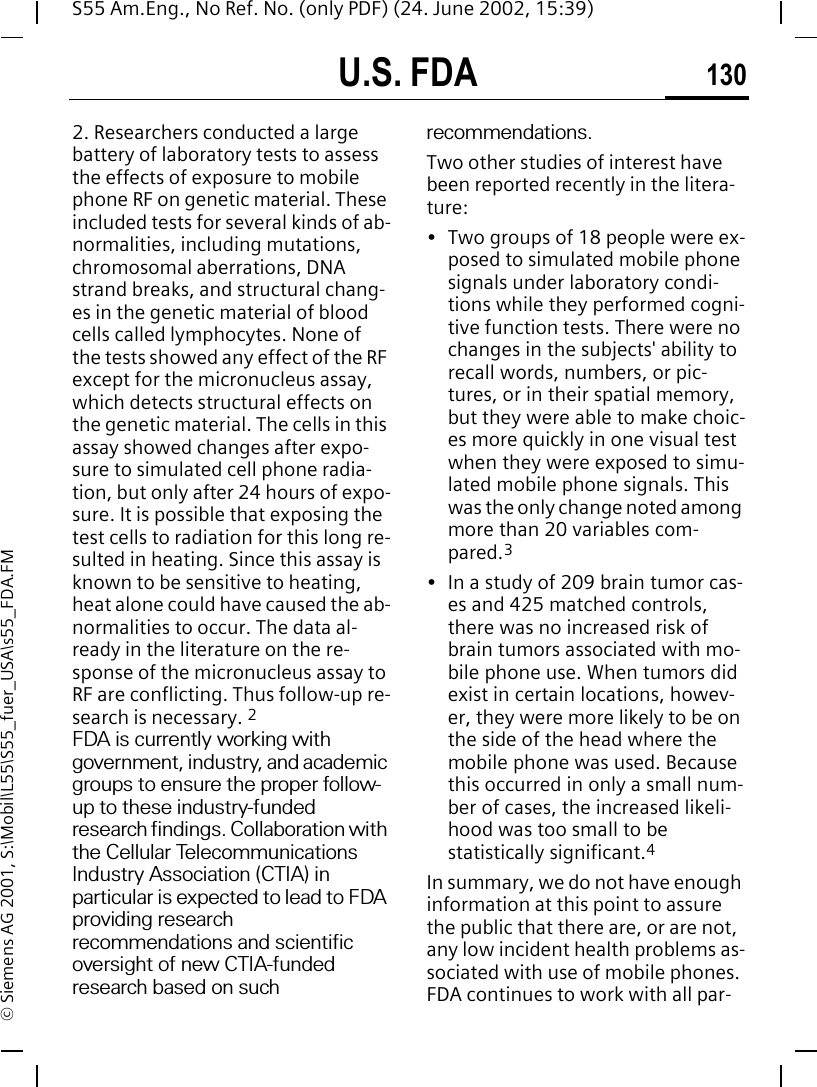 U.S. FDA 130S55 Am.Eng., No Ref. No. (only PDF) (24. June 2002, 15:39)&copy; Siemens AG 2001, S:\Mobil\L55\S55_fuer_USA\s55_FDA.FM2. Researchers conducted a large battery of laboratory tests to assess the effects of exposure to mobile phone RF on genetic material. These included tests for several kinds of ab-normalities, including mutations, chromosomal aberrations, DNA strand breaks, and structural chang-es in the genetic material of blood cells called lymphocytes. None of the tests showed any effect of the RF except for the micronucleus assay, which detects structural effects on the genetic material. The cells in this assay showed changes after expo-sure to simulated cell phone radia-tion, but only after 24 hours of expo-sure. It is possible that exposing the test cells to radiation for this long re-sulted in heating. Since this assay is known to be sensitive to heating, heat alone could have caused the ab-normalities to occur. The data al-ready in the literature on the re-sponse of the micronucleus assay to RF are conflicting. Thus follow-up re-search is necessary. 2FDA is currently working with government, industry, and academic groups to ensure the proper follow-up to these industry-funded research findings. Collaboration with the Cellular Telecommunications Industry Association (CTIA) in particular is expected to lead to FDA providing research recommendations and scientific oversight of new CTIA-funded research based on such recommendations.Two other studies of interest have been reported recently in the litera-ture:&bull; Two groups of 18 people were ex-posed to simulated mobile phone signals under laboratory condi-tions while they performed cogni-tive function tests. There were no changes in the subjects' ability to recall words, numbers, or pic-tures, or in their spatial memory, but they were able to make choic-es more quickly in one visual test when they were exposed to simu-lated mobile phone signals. This was the only change noted among more than 20 variables com-pared.3&bull; In a study of 209 brain tumor cas-es and 425 matched controls, there was no increased risk of brain tumors associated with mo-bile phone use. When tumors did exist in certain locations, howev-er, they were more likely to be on the side of the head where the mobile phone was used. Because this occurred in only a small num-ber of cases, the increased likeli-hood was too small to be statistically significant.4In summary, we do not have enough information at this point to assure the public that there are, or are not, any low incident health problems as-sociated with use of mobile phones. FDA continues to work with all par-