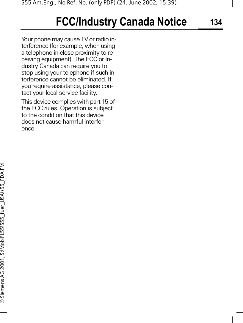 FCC/Industry Canada Notice 134S55 Am.Eng., No Ref. No. (only PDF) (24. June 2002, 15:39)&copy; Siemens AG 2001, S:\Mobil\L55\S55_fuer_USA\s55_FDA.FMFCC/Industry Canada NoticeYour phone may cause TV or radio in-terference (for example, when using a telephone in close proximity to re-ceiving equipment). The FCC or In-dustry Canada can require you to stop using your telephone if such in-terference cannot be eliminated. If you require assistance, please con-tact your local service facility.This device complies with part 15 of the FCC rules. Operation is subject to the condition that this device does not cause harmful interfer-ence.