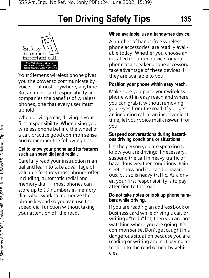 Ten Driving Safety Tips 135S55 Am.Eng., No Ref. No. (only PDF) (24. June 2002, 15:39)&copy; Siemens AG 2001, S:\Mobil\L55\S55_fuer_USA\s55_Driving_Tips.fmTen Driving Safety TipsYour Siemens wireless phone gives you the power to communicate by voice &mdash; almost anywhere, anytime. But an important responsibility ac-companies the benefits of wireless phones, one that every user must uphold.When driving a car, driving is your first responsibility. When using your wireless phone behind the wheel of a car, practice good common sense and remember the following tips:Get to know your phone and its features such as speed dial and redial.Carefully read your instruction man-ual and learn to take advantage of valuable features most phones offer including, automatic redial and memory dial &mdash; most phones can store up to 99 numbers in memory dial. Also, work to memorize the phone keypad so you can use the speed dial function without taking your attention off the road.When available, use a hands-free device.A number of hands-free wireless phone accessories  are readily avail-able today. Whether you choose an installed mounted device for your phone or a speaker phone accessory, take advantage of these devices if they are available to you.Position your phone within easy reach.Make sure you place your wireless phone within easy reach and where you can grab it without removing your eyes from the road. If you get an incoming call at an inconvenient time, let your voice mail answer it for you.Suspend conversations during hazard-ous driving conditions or situations.Let the person you are speaking to know you are driving; if necessary, suspend the call in heavy traffic or hazardous weather conditions. Rain, sleet, snow and ice can be hazard-ous, but so is heavy traffic. As a driv-er, your first responsibility is to pay attention to the road.Do not take notes or look up phone num-bers while driving.If you are reading an address book or business card while driving a car, or writing a &ldquo;to do&rdquo; list, then you are not watching where you are going. It&rsquo;s common sense. Don&rsquo;t get caught in a dangerous situation because you are reading or writing and not paying at-tention to the road or nearby vehi-cles.