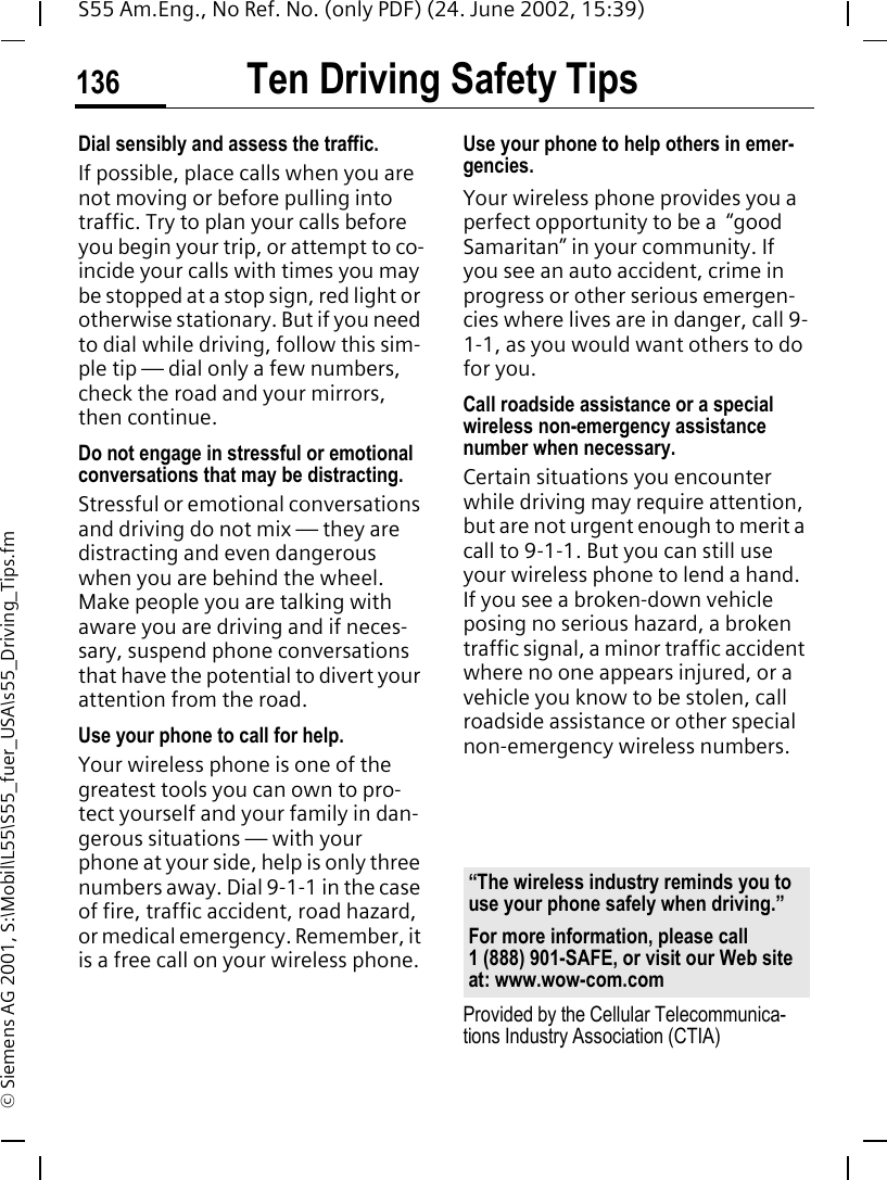 Ten Driving Safety Tips136S55 Am.Eng., No Ref. No. (only PDF) (24. June 2002, 15:39)&copy; Siemens AG 2001, S:\Mobil\L55\S55_fuer_USA\s55_Driving_Tips.fmDial sensibly and assess the traffic.If possible, place calls when you are not moving or before pulling into traffic. Try to plan your calls before you begin your trip, or attempt to co-incide your calls with times you may be stopped at a stop sign, red light or otherwise stationary. But if you need to dial while driving, follow this sim-ple tip &mdash; dial only a few numbers, check the road and your mirrors, then continue.Do not engage in stressful or emotional conversations that may be distracting.Stressful or emotional conversations and driving do not mix &mdash; they are distracting and even dangerous when you are behind the wheel. Make people you are talking with aware you are driving and if neces-sary, suspend phone conversations that have the potential to divert your attention from the road.Use your phone to call for help.Your wireless phone is one of the greatest tools you can own to pro-tect yourself and your family in dan-gerous situations &mdash; with your phone at your side, help is only three numbers away. Dial 9-1-1 in the case of fire, traffic accident, road hazard, or medical emergency. Remember, it is a free call on your wireless phone.Use your phone to help others in emer-gencies.Your wireless phone provides you a perfect opportunity to be a  &ldquo;good Samaritan&rdquo; in your community. If you see an auto accident, crime in progress or other serious emergen-cies where lives are in danger, call 9-1-1, as you would want others to do for you.Call roadside assistance or a special wireless non-emergency assistance number when necessary.Certain situations you encounter while driving may require attention, but are not urgent enough to merit a call to 9-1-1. But you can still use your wireless phone to lend a hand. If you see a broken-down vehicle posing no serious hazard, a broken traffic signal, a minor traffic accident where no one appears injured, or a vehicle you know to be stolen, call roadside assistance or other special non-emergency wireless numbers.Provided by the Cellular Telecommunica-tions Industry Association (CTIA)&ldquo;The wireless industry reminds you to use your phone safely when driving.&rdquo;For more information, please call 1 (888) 901-SAFE, or visit our Web site at: www.wow-com.com