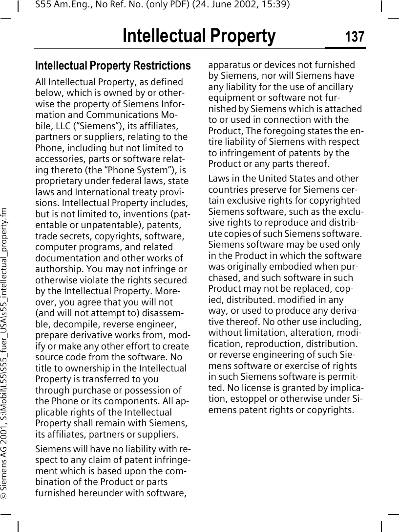 Intellectual Property 137S55 Am.Eng., No Ref. No. (only PDF) (24. June 2002, 15:39)&copy; Siemens AG 2001, S:\Mobil\L55\S55_fuer_USA\s55_intellectual_property.fmIntellectual Property Intellectual Property RestrictionsAll Intellectual Property, as defined below, which is owned by or other-wise the property of Siemens Infor-mation and Communications Mo-bile, LLC (&ldquo;Siemens&rdquo;), its affiliates, partners or suppliers, relating to the Phone, including but not limited to accessories, parts or software relat-ing thereto (the &ldquo;Phone System&rdquo;), is proprietary under federal laws, state laws and International treaty provi-sions. Intellectual Property includes, but is not limited to, inventions (pat-entable or unpatentable), patents, trade secrets, copyrights, software, computer programs, and related documentation and other works of authorship. You may not infringe or otherwise violate the rights secured by the Intellectual Property. More-over, you agree that you will not (and will not attempt to) disassem-ble, decompile, reverse engineer, prepare derivative works from, mod-ify or make any other effort to create source code from the software. No title to ownership in the Intellectual Property is transferred to you through purchase or possession of the Phone or its components. All ap-plicable rights of the Intellectual Property shall remain with Siemens, its affiliates, partners or suppliers.Siemens will have no liability with re-spect to any claim of patent infringe-ment which is based upon the com-bination of the Product or parts furnished hereunder with software, apparatus or devices not furnished by Siemens, nor will Siemens have any liability for the use of ancillary equipment or software not fur-nished by Siemens which is attached to or used in connection with the Product, The foregoing states the en-tire liability of Siemens with respect to infringement of patents by the Product or any parts thereof.Laws in the United States and other countries preserve for Siemens cer-tain exclusive rights for copyrighted Siemens software, such as the exclu-sive rights to reproduce and distrib-ute copies of such Siemens software. Siemens software may be used only in the Product in which the software was originally embodied when pur-chased, and such software in such Product may not be replaced, cop-ied, distributed. modified in any way, or used to produce any deriva-tive thereof. No other use including, without limitation, alteration, modi-fication, reproduction, distribution. or reverse engineering of such Sie-mens software or exercise of rights in such Siemens software is permit-ted. No license is granted by implica-tion, estoppel or otherwise under Si-emens patent rights or copyrights.