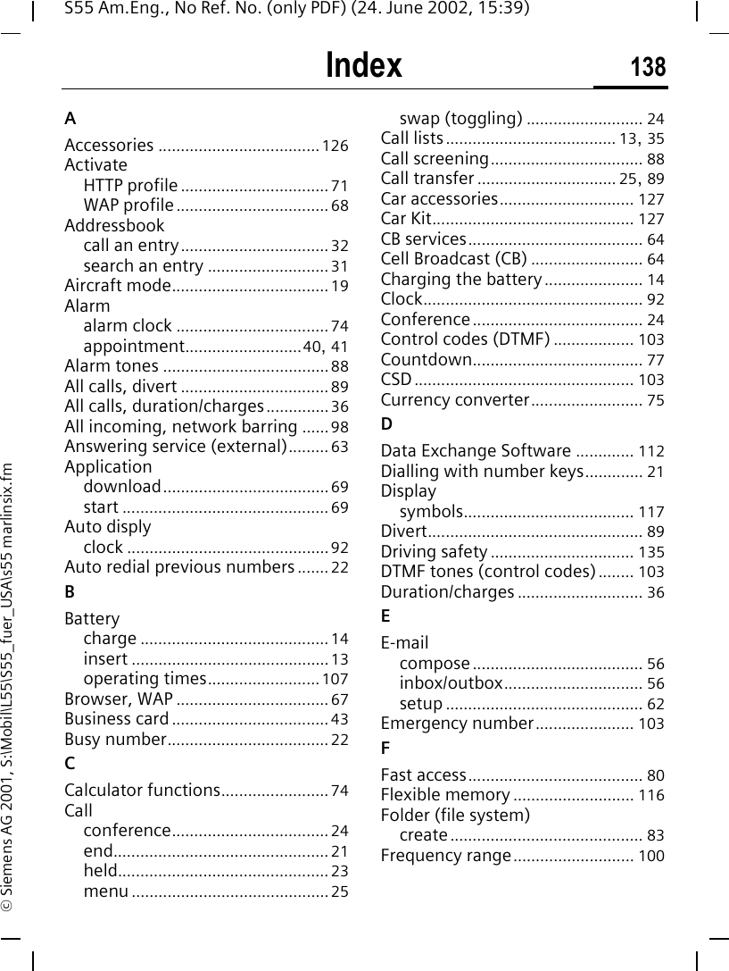 Index 138S55 Am.Eng., No Ref. No. (only PDF) (24. June 2002, 15:39)&copy; Siemens AG 2001, S:\Mobil\L55\S55_fuer_USA\s55 marlinsix.fmIndex AAccessories ....................................126ActivateHTTP profile ................................. 71WAP profile.................................. 68Addressbookcall an entry................................. 32search an entry ........................... 31Aircraft mode................................... 19Alarmalarm clock .................................. 74appointment..........................40, 41Alarm tones .....................................88All calls, divert ................................. 89All calls, duration/charges.............. 36All incoming, network barring ......98Answering service (external)......... 63Applicationdownload..................................... 69start .............................................. 69Auto displyclock ............................................. 92Auto redial previous numbers....... 22BBatterycharge .......................................... 14insert ............................................13operating times......................... 107Browser, WAP .................................. 67Business card ................................... 43Busy number.................................... 22CCalculator functions........................ 74Callconference................................... 24end................................................ 21held............................................... 23menu............................................25swap (toggling) .......................... 24Call lists...................................... 13, 35Call screening.................................. 88Call transfer ............................... 25, 89Car accessories.............................. 127Car Kit............................................. 127CB services....................................... 64Cell Broadcast (CB) ......................... 64Charging the battery...................... 14Clock................................................. 92Conference...................................... 24Control codes (DTMF) .................. 103Countdown...................................... 77CSD................................................. 103Currency converter......................... 75DData Exchange Software ............. 112Dialling with number keys............. 21Displaysymbols...................................... 117Divert................................................ 89Driving safety................................ 135DTMF tones (control codes)........ 103Duration/charges ............................ 36EE-mailcompose...................................... 56inbox/outbox............................... 56setup ............................................ 62Emergency number...................... 103FFast access....................................... 80Flexible memory ........................... 116Folder (file system)create........................................... 83Frequency range........................... 100