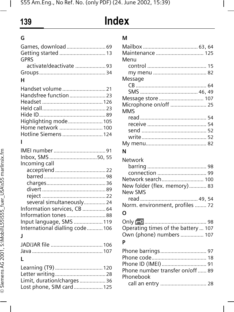 Index139S55 Am.Eng., No Ref. No. (only PDF) (24. June 2002, 15:39)&copy; Siemens AG 2001, S:\Mobil\L55\S55_fuer_USA\s55 marlinsix.fmGGames, download........................... 69Getting started ................................ 13GPRSactivate/deactivate ..................... 93Groups.............................................. 34HHandset volume.............................. 21Handsfree function......................... 23Headset .......................................... 126Held call............................................ 23Hide ID.............................................. 89Highlighting mode........................105Home network .............................. 100Hotline Siemens ............................ 124IIMEI number .................................... 91Inbox, SMS.................................50, 55Incoming callaccept/end ................................... 22barred........................................... 98charges......................................... 36divert ............................................ 89reject ............................................ 22several simultaneously............... 24Information services, CB ................ 64Information tones ........................... 88Input language, SMS ....................119International dialling code...........106JJAD/JAR file ....................................106Java................................................. 107LLearning (T9)................................. 120Letter writing................................... 28Limit, duration/charges .................. 36Lost phone, SIM card....................125MMailbox ...................................... 63, 64Maintenance ................................. 125Menucontrol ......................................... 15my menu ..................................... 82MessageCB ................................................. 64SMS ........................................ 46, 49Message store ............................... 107Microphone on/off ......................... 25MMSread.............................................. 54receive ......................................... 54send ............................................. 52write............................................. 52My menu.......................................... 82NNetworkbarring ......................................... 98connection .................................. 99Network search............................. 100New folder (flex. memory)............ 83New SMSread........................................ 49, 54Norm. environment, profiles ........ 72OOnly  ,........................................... 98Operating times of the battery ... 107Own (phone) numbers ................ 107PPhone barrings................................ 97Phone code...................................... 18Phone ID (IMEI)............................... 91Phone number transfer on/off ...... 89Phonebookcall an entry ................................ 28