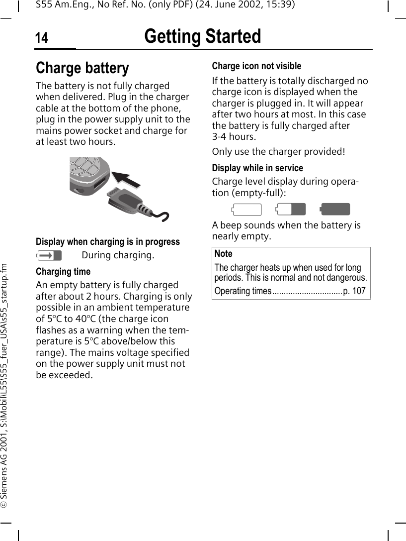 Getting Started14S55 Am.Eng., No Ref. No. (only PDF) (24. June 2002, 15:39)&copy; Siemens AG 2001, S:\Mobil\L55\S55_fuer_USA\s55_startup.fmCharge batteryThe battery is not fully charged when delivered. Plug in the charger cable at the bottom of the phone, plug in the power supply unit to the mains power socket and charge for at least two hours. Display when charging is in progress hDuring charging.Charging timeAn empty battery is fully charged after about 2 hours. Charging is only possible in an ambient temperature of 5&deg;C to 40&deg;C (the charge icon flashes as a warning when the tem-perature is 5&deg;C above/below this range). The mains voltage specified on the power supply unit must not be exceeded.Charge icon not visibleIf the battery is totally discharged no charge icon is displayed when the charger is plugged in. It will appear after two hours at most. In this case the battery is fully charged after 3-4 hours.Only use the charger provided!Display while in serviceCharge level display during opera-tion (empty-full): a d gA beep sounds when the battery is nearly empty.NoteThe charger heats up when used for long periods. This is normal and not dangerous.Operating times...............................p. 107