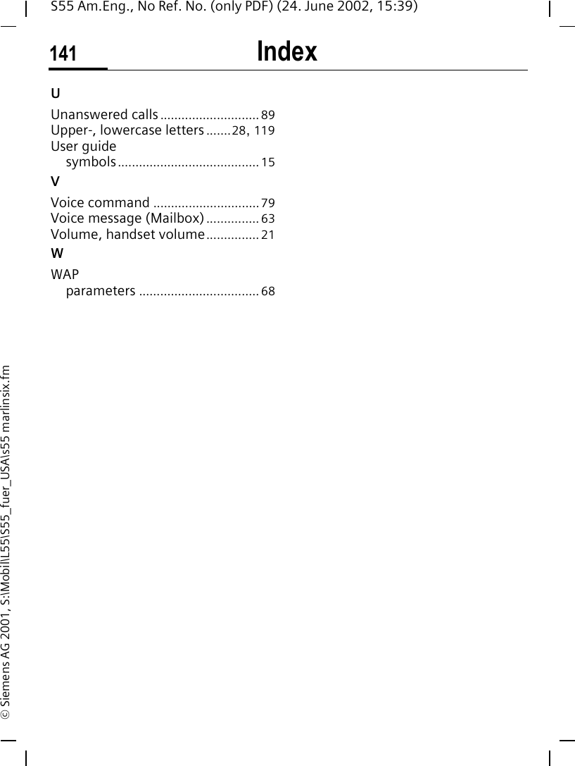 Index141S55 Am.Eng., No Ref. No. (only PDF) (24. June 2002, 15:39)&copy; Siemens AG 2001, S:\Mobil\L55\S55_fuer_USA\s55 marlinsix.fmUUnanswered calls............................ 89Upper-, lowercase letters.......28, 119User guidesymbols........................................ 15VVoice command .............................. 79Voice message (Mailbox)............... 63Volume, handset volume............... 21WWAPparameters .................................. 68