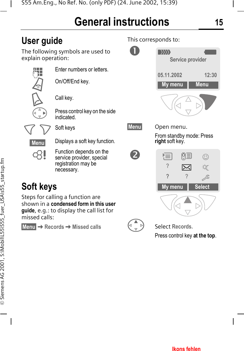 General instructions 15S55 Am.Eng., No Ref. No. (only PDF) (24. June 2002, 15:39)&copy; Siemens AG 2001, S:\Mobil\L55\S55_fuer_USA\s55_startup.fmGeneral instructions User guideThe following symbols are used to explain operation:Soft keysSteps for calling a function are shown in a condensed form in this user guide, e.g.: to display the call list for missed calls:&sect;Menu&sect; KRecords KMissed callsThis corresponds to: &sect;Menu&sect; Open menu.From standby mode: Press right soft key.  ESelect Records.Press control key at the top. JEnter numbers or letters. BOn/Off/End key. ACall key.  DPress control key on the side indicated. < > Soft keys&sect;&sect;Menu&sect; Displays a soft key function. LFunction depends on the service provider, special registration may be necessary._ gService provider05.11.2002 12:30My menu MenunMy menu SelectP Z &rsaquo;?]~??moIkons fehlen