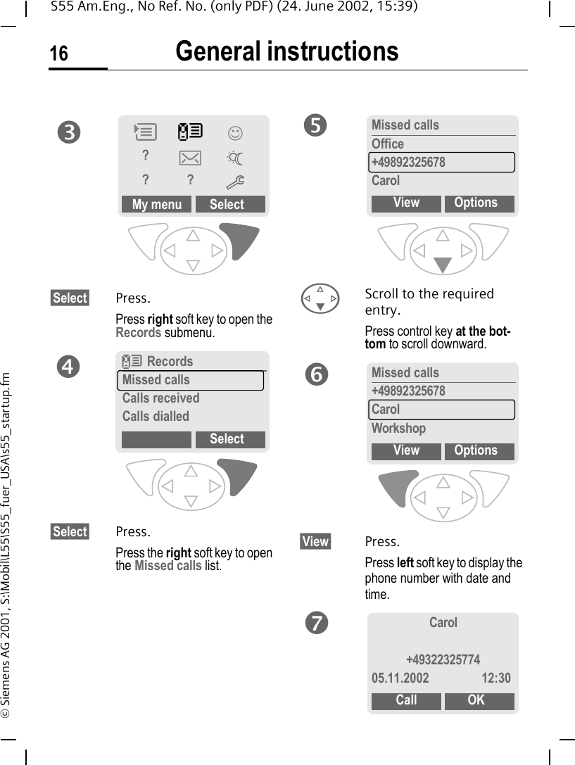 General instructions16S55 Am.Eng., No Ref. No. (only PDF) (24. June 2002, 15:39)&copy; Siemens AG 2001, S:\Mobil\L55\S55_fuer_USA\s55_startup.fm&sect;Select&sect; Press.Press right soft key to open the Records submenu. &sect;Select&sect; Press.Press the right soft key to open the Missed calls list. FScroll to the required entry.Press control key at the bot-tom to scroll downward.&sect;View&sect; Press.Press left soft key to display the phone number with date and time.My menu SelectPZ&rsaquo;?]~??mpZRecordsMissed callsCalls receivedCalls dialledSelectqMissed callsOffice+49892325678CarolView OptionsrMissed calls+49892325678CarolWorkshopView OptionssCarol+4932232577405.11.2002 12:30Call OKt