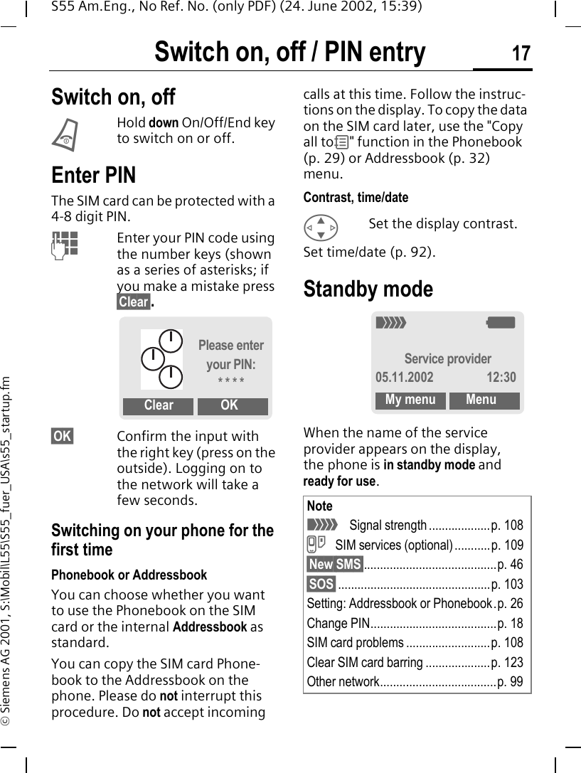 Switch on, off / PIN entry 17S55 Am.Eng., No Ref. No. (only PDF) (24. June 2002, 15:39)&copy; Siemens AG 2001, S:\Mobil\L55\S55_fuer_USA\s55_startup.fmSwitch on, off / PIN entry Switch on, off BHold down On/Off/End key to switch on or off.Enter PINThe SIM card can be protected with a 4-8 digit PIN. JEnter your PIN code using the number keys (shown as a series of asterisks; if you make a mistake press &sect;Clear&sect;.&sect;OK&sect; Confirm the input with the right key (press on the outside). Logging on to the network will take a few seconds.Switching on your phone for the first timePhonebook or AddressbookYou can choose whether you want to use the Phonebook on the SIM card or the internal Addressbook as standard. You can copy the SIM card Phone-book to the Addressbook on the phone. Please do not interrupt this procedure. Do not accept incoming calls at this time. Follow the instruc-tions on the display. To copy the data on the SIM card later, use the "Copy all to 9" function in the Phonebook (p. 29) or Addressbook (p. 32) menu.Contrast, time/date GSet the display contrast.Set time/date (p. 92).Standby mode When the name of the service provider appears on the display, the phone is in standby mode and ready for use. Please enter your PIN:* * * *Clear OKNote _  Signal strength ...................p. 108 } SIM services (optional) ...........p. 109&sect;New SMS&sect;.........................................p. 46&sect;SOS&sect;...............................................p. 103Setting: Addressbook or Phonebook.p. 26Change PIN.......................................p. 18SIM card problems ..........................p. 108Clear SIM card barring ....................p. 123Other network....................................p. 99_ gService provider05.11.2002 12:30My menu Menu
