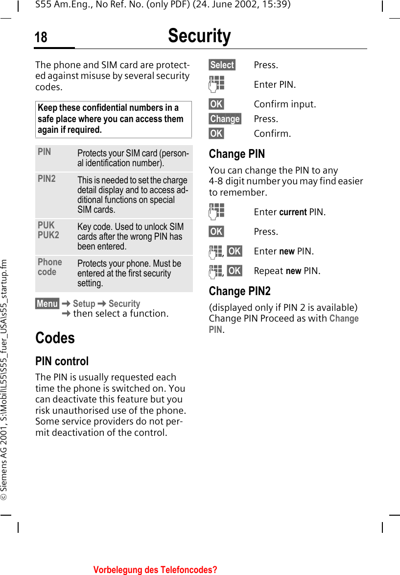 Security18S55 Am.Eng., No Ref. No. (only PDF) (24. June 2002, 15:39)&copy; Siemens AG 2001, S:\Mobil\L55\S55_fuer_USA\s55_startup.fmSecurity The phone and SIM card are protect-ed against misuse by several security codes. &sect;Menu&sect; KSetup KSecurity Kthen select a function.CodesPIN controlThe PIN is usually requested each time the phone is switched on. You can deactivate this feature but you risk unauthorised use of the phone. Some service providers do not per-mit deactivation of the control.&sect;Select&sect; Press. JEnter PIN.&sect;OK&sect; Confirm input.&sect;Change&sect; Press.&sect;OK&sect; Confirm.Change PINYou can change the PIN to any 4-8 digit number you may find easier to remember. JEnter current PIN.&sect;OK&sect; Press. J, &sect;OK&sect; Enter new PIN. J, &sect;OK&sect; Repeat new PIN.Change PIN2(displayed only if PIN 2 is available) Change PIN Proceed as with Change PIN.Keep these confidential numbers in a safe place where you can access them again if required.PIN Protects your SIM card (person-al identification number).PIN2 This is needed to set the charge detail display and to access ad-ditional functions on special SIM cards.PUKPUK2 Key code. Used to unlock SIM cards after the wrong PIN has been entered.Phone code Protects your phone. Must be entered at the first security setting.Vorbelegung des Telefoncodes?