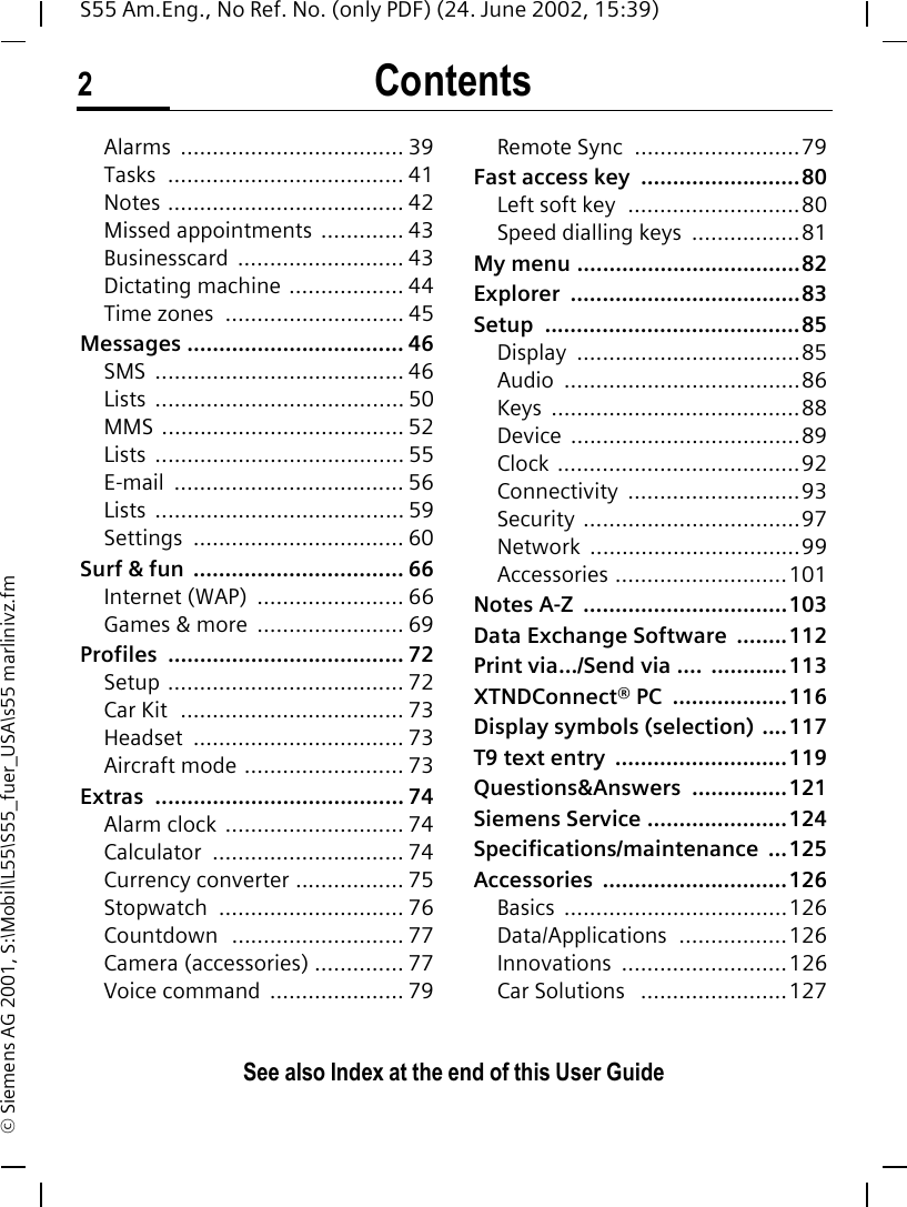 Contents2See also Index at the end of this User GuideS55 Am.Eng., No Ref. No. (only PDF) (24. June 2002, 15:39)&copy; Siemens AG 2001, S:\Mobil\L55\S55_fuer_USA\s55 marlinivz.fmAlarms ................................... 39Tasks ..................................... 41Notes ..................................... 42Missed appointments ............. 43Businesscard .......................... 43Dictating machine .................. 44Time zones  ............................ 45Messages .................................. 46SMS ....................................... 46Lists ....................................... 50MMS ...................................... 52Lists ....................................... 55E-mail .................................... 56Lists ....................................... 59Settings ................................. 60Surf &amp; fun  ................................. 66Internet (WAP)  ....................... 66Games &amp; more  ....................... 69Profiles ..................................... 72Setup ..................................... 72Car Kit  ................................... 73Headset ................................. 73Aircraft mode ......................... 73Extras ....................................... 74Alarm clock ............................ 74Calculator .............................. 74Currency converter ................. 75Stopwatch ............................. 76Countdown  ........................... 77Camera (accessories) .............. 77Voice command  ..................... 79Remote Sync  ..........................79Fast access key  .........................80Left soft key  ...........................80Speed dialling keys  .................81My menu ...................................82Explorer ....................................83Setup ........................................85Display ...................................85Audio .....................................86Keys .......................................88Device ....................................89Clock ......................................92Connectivity ...........................93Security ..................................97Network .................................99Accessories ...........................101Notes A-Z  ................................103Data Exchange Software  ........112Print via.../Send via ....  ............113XTNDConnect&reg; PC  ..................116Display symbols (selection) ....117T9 text entry  ...........................119Questions&amp;Answers ...............121Siemens Service ......................124Specifications/maintenance ...125Accessories .............................126Basics ...................................126Data/Applications .................126Innovations ..........................126Car Solutions   .......................127