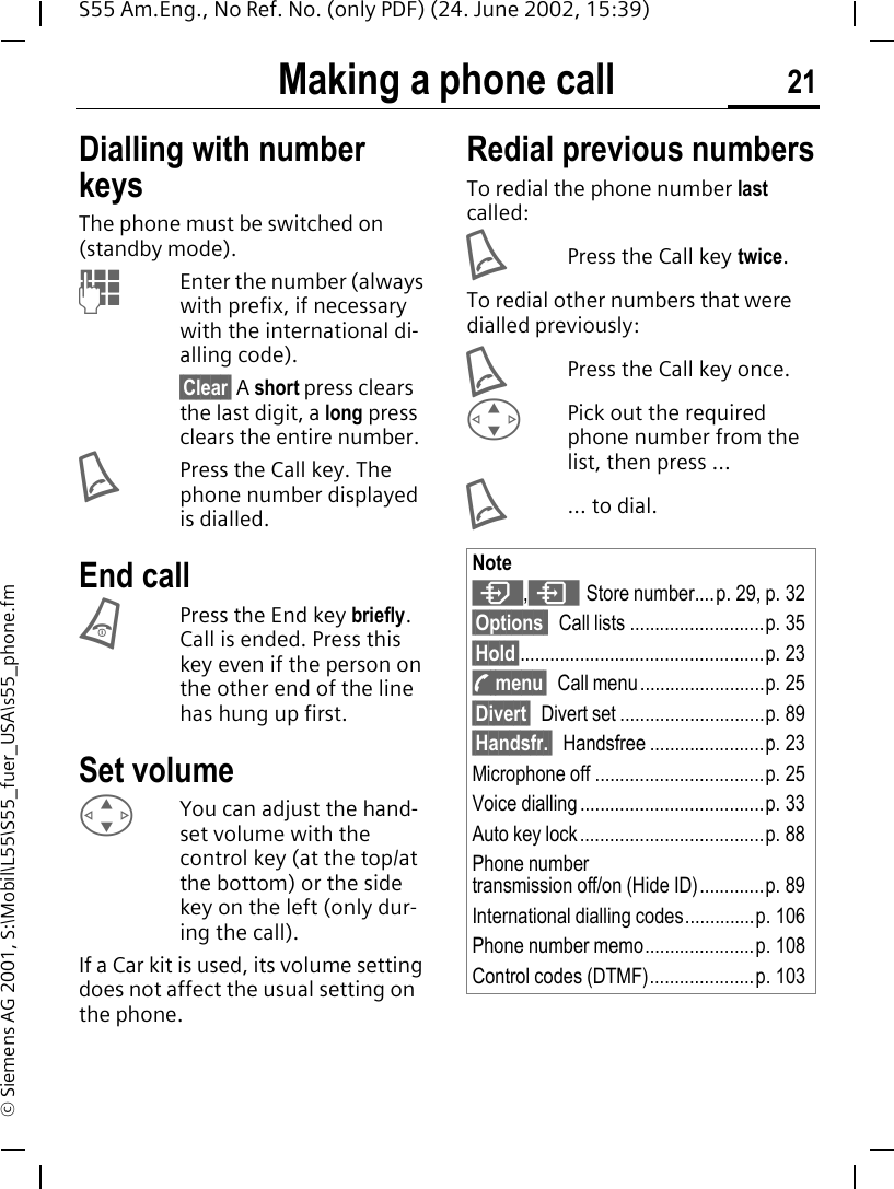 Making a phone call 21S55 Am.Eng., No Ref. No. (only PDF) (24. June 2002, 15:39)&copy; Siemens AG 2001, S:\Mobil\L55\S55_fuer_USA\s55_phone.fmMaking a phone call Dialling with number keysThe phone must be switched on (standby mode). JEnter the number (always with prefix, if necessary with the international di-alling code). &sect;Clear&sect; A short press clears the last digit, a long press clears the entire number. APress the Call key. The phone number displayed is dialled.End call BPress the End key briefly. Call is ended. Press this key even if the person on the other end of the line has hung up first.Set volume GYou can adjust the hand-set volume with the control key (at the top/at the bottom) or the side key on the left (only dur-ing the call).If a Car kit is used, its volume setting does not affect the usual setting on the phone.Redial previous numbersTo redial the phone number last called: APress the Call key twice.To redial other numbers that were dialled previously: APress the Call key once. GPick out the required phone number from the list, then press ... A... to dial.Note , &ordm;Store number....p. 29, p. 32&sect;Options  Call lists ...........................p. 35&sect;Hold&sect;.................................................p. 23 ; menu&sect; Call menu.........................p. 25&sect;Divert&sect; Divert set .............................p. 89&sect;Handsfr.&sect; Handsfree .......................p. 23Microphone off ..................................p. 25Voice dialling .....................................p. 33Auto key lock.....................................p. 88Phone numbertransmission off/on (Hide ID).............p. 89International dialling codes..............p. 106Phone number memo......................p. 108Control codes (DTMF).....................p. 103