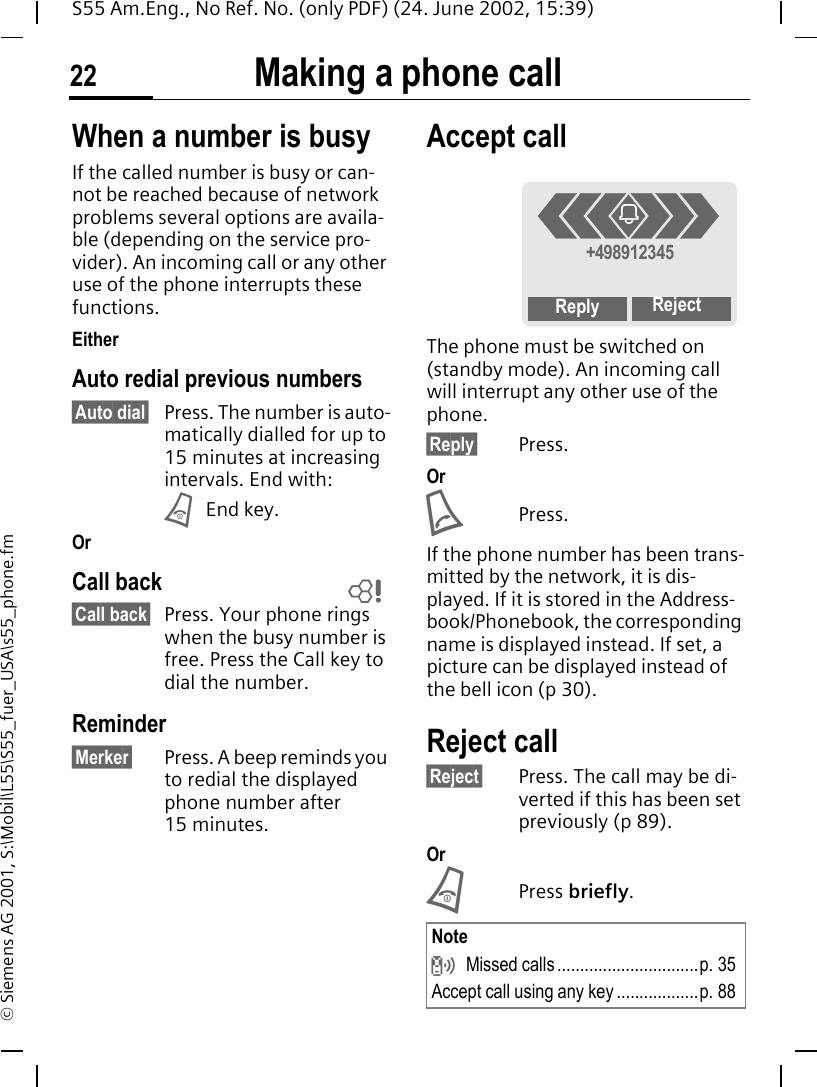 Making a phone call22S55 Am.Eng., No Ref. No. (only PDF) (24. June 2002, 15:39)&copy; Siemens AG 2001, S:\Mobil\L55\S55_fuer_USA\s55_phone.fmWhen a number is busyIf the called number is busy or can-not be reached because of network problems several options are availa-ble (depending on the service pro-vider). An incoming call or any other use of the phone interrupts these functions.EitherAuto redial previous numbers&sect;Auto dial&sect; Press. The number is auto-matically dialled for up to 15 minutes at increasing intervals. End with: B End key.OrCall back&sect;Call back&sect; Press. Your phone rings when the busy number is free. Press the Call key to dial the number. Reminder&sect;Merker&sect; Press. A beep reminds you to redial the displayed phone number after 15 minutes.Accept call The phone must be switched on (standby mode). An incoming call will interrupt any other use of the phone.&sect;Reply&sect; Press.Or APress.If the phone number has been trans-mitted by the network, it is dis-played. If it is stored in the Address-book/Phonebook, the corresponding name is displayed instead. If set, a picture can be displayed instead of the bell icon (p 30).Reject call&sect;Reject&sect; Press. The call may be di-verted if this has been set previously (p 89).Or BPress briefly. LNote  Missed calls ...............................p. 35Accept call using any key ..................p. 88+498912345Reply Rejecti