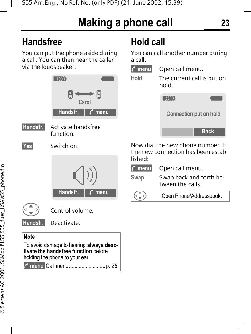 Making a phone call 23S55 Am.Eng., No Ref. No. (only PDF) (24. June 2002, 15:39)&copy; Siemens AG 2001, S:\Mobil\L55\S55_fuer_USA\s55_phone.fmHandsfreeYou can put the phone aside during a call. You can then hear the caller via the loudspeaker. &sect;Handsfr.&sect; Activate handsfree function.&sect;Yes&sect; Switch on. GControl volume. &sect;Handsfr.&sect; Deactivate.Hold call You can call another number during a call. ; menu&sect; Open call menu.Hold The current call is put on hold.Now dial the new phone number. If the new connection has been estab-lished: ; menu&sect; Open call menu.Swap Swap back and forth be-tween the calls.NoteTo avoid damage to hearing always deac-tivate the handsfree function before holding the phone to your ear! ; menu&sect; Call menu.......................... p. 25_ gv vCarolHandsfr. < menuHandsfr. < menu FOpen Phone/Addressbook._ gConnection put on holdBack