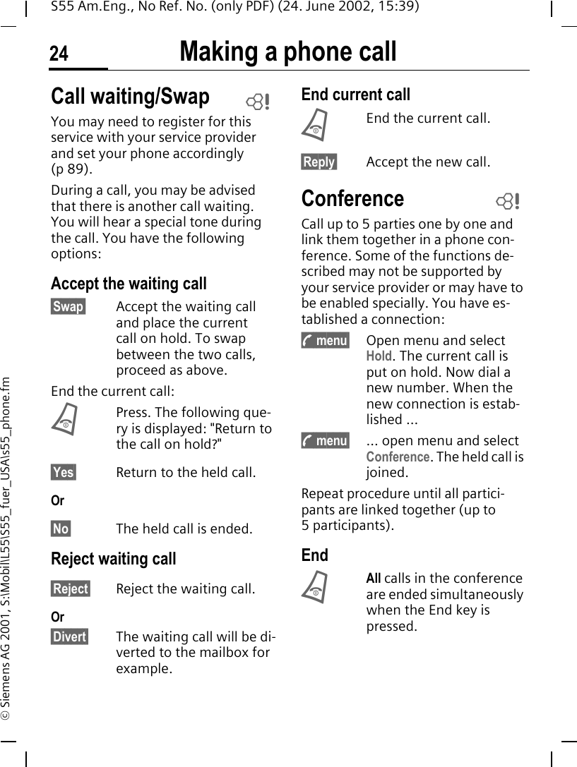 Making a phone call24S55 Am.Eng., No Ref. No. (only PDF) (24. June 2002, 15:39)&copy; Siemens AG 2001, S:\Mobil\L55\S55_fuer_USA\s55_phone.fmCall waiting/SwapYou may need to register for this service with your service provider and set your phone accordingly (p 89).During a call, you may be advised that there is another call waiting. You will hear a special tone during the call. You have the following options:Accept the waiting call&sect;Swap&sect; Accept the waiting call and place the current call on hold. To swap between the two calls, proceed as above.End the current call: BPress. The following que-ry is displayed: "Return to the call on hold?"&sect;Yes&sect; Return to the held call.Or&sect;No&sect; The held call is ended.Reject waiting call&sect;Reject&sect; Reject the waiting call. Or&sect;Divert&sect; The waiting call will be di-verted to the mailbox for example.End current call BEnd the current call.&sect;Reply&sect; Accept the new call.ConferenceCall up to 5 parties one by one and link them together in a phone con-ference. Some of the functions de-scribed may not be supported by your service provider or may have to be enabled specially. You have es-tablished a connection:  ; menu&sect; Open menu and select Hold. The current call is put on hold. Now dial a new number. When the new connection is estab-lished ... ; menu&sect; ... open menu and select Conference. The held call is joined.Repeat procedure until all partici-pants are linked together (up to 5participants).End BAll calls in the conference are ended simultaneously when the End key is pressed. LL