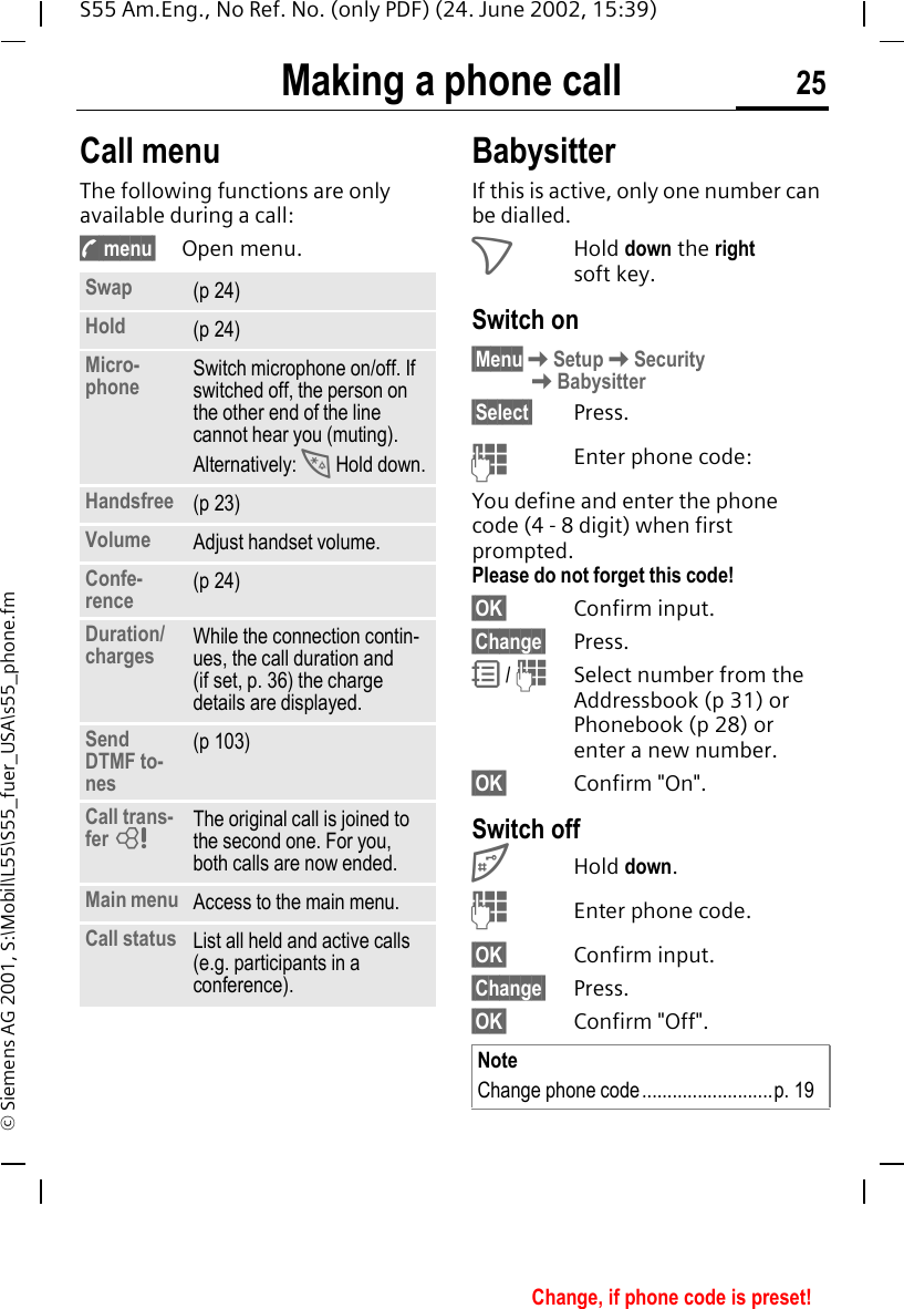 Making a phone call 25S55 Am.Eng., No Ref. No. (only PDF) (24. June 2002, 15:39)&copy; Siemens AG 2001, S:\Mobil\L55\S55_fuer_USA\s55_phone.fmCall menuThe following functions are only available during a call: ; menu&sect; Open menu. BabysitterIf this is active, only one number can be dialled.  >Hold down the right soft key. Switch on&sect;Menu KSetup KSecurity   KBabysitter&sect;Select&sect; Press. JEnter phone code:You define and enter the phone code (4 - 8 digit) when first prompted.Please do not forget this code! &sect;OK&sect; Confirm input.&sect;Change&sect; Press. R /  JSelect number from the Addressbook (p 31) or Phonebook (p 28) or enter a new number. &sect;OK&sect; Confirm "On".Switch off #Hold down. JEnter phone code.&sect;OK&sect; Confirm input.&sect;Change&sect; Press.&sect;OK&sect; Confirm "Off".Swap (p 24)Hold (p 24)Micro-phone Switch microphone on/off. If switched off, the person on the other end of the line cannot hear you (muting). Alternatively:  * Hold down.Handsfree (p 23)Volume Adjust handset volume.Confe-rence (p 24)Duration/charges While the connection contin-ues, the call duration and (if set, p. 36) the charge details are displayed.Send DTMF to-nes(p 103)Call trans-fer  LThe original call is joined to the second one. For you, both calls are now ended.Main menu Access to the main menu.Call status List all held and active calls (e.g. participants in a conference).NoteChange phone code..........................p. 19Change, if phone code is preset!
