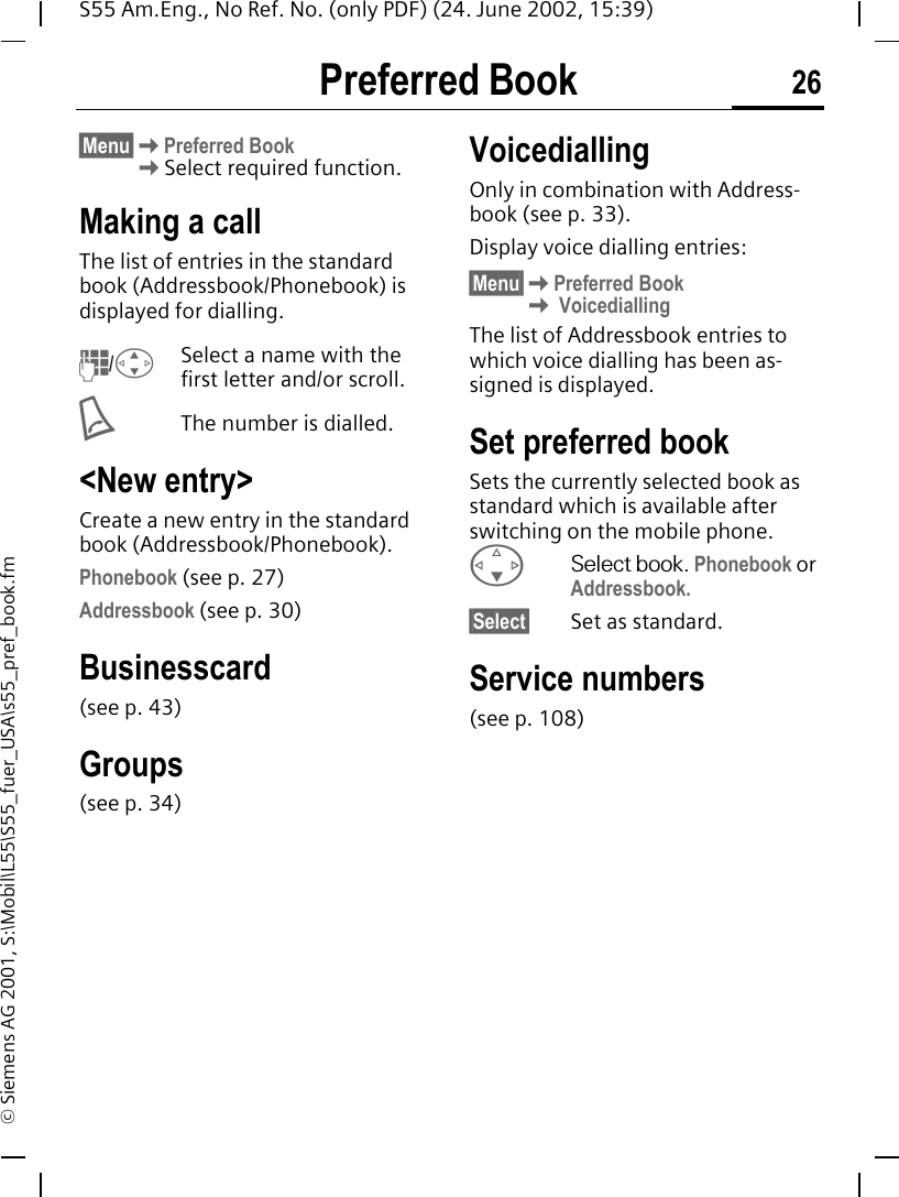 Preferred Book 26S55 Am.Eng., No Ref. No. (only PDF) (24. June 2002, 15:39)&copy; Siemens AG 2001, S:\Mobil\L55\S55_fuer_USA\s55_pref_book.fmPreferred Book&sect;Menu&sect; KPreferred Book   KSelect required function.Making a callThe list of entries in the standard book (Addressbook/Phonebook) is displayed for dialling. J/ GSelect a name with the first letter and/or scroll.  AThe number is dialled.<New entry>Create a new entry in the standard book (Addressbook/Phonebook).Phonebook (see p. 27)Addressbook (see p. 30)Businesscard(see p. 43)Groups(see p. 34)VoicediallingOnly in combination with Address-book (see p. 33).Display voice dialling entries:&sect;Menu&sect; KPreferred Book K VoicediallingThe list of Addressbook entries to which voice dialling has been as-signed is displayed.Set preferred bookSets the currently selected book as standard which is available after switching on the mobile phone. FSelect book. Phonebook or Addressbook.&sect;Select&sect; Set as standard.Service numbers(see p. 108)