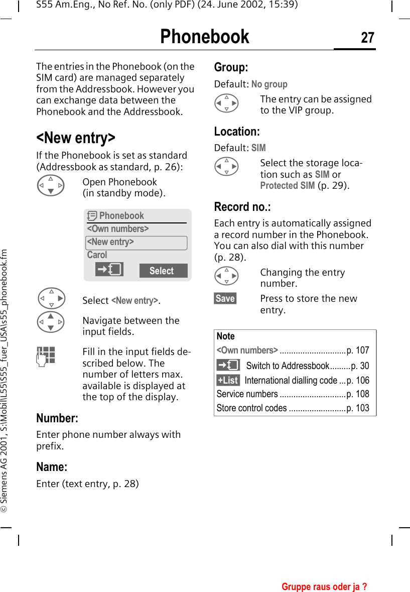 Phonebook 27S55 Am.Eng., No Ref. No. (only PDF) (24. June 2002, 15:39)&copy; Siemens AG 2001, S:\Mobil\L55\S55_fuer_USA\s55_phonebook.fmPhonebook The entries in the Phonebook (on the SIM card) are managed separately from the Addressbook. However you can exchange data between the Phonebook and the Addressbook.<New entry>If the Phonebook is set as standard (Addressbook as standard, p. 26): FOpen Phonebook (in standby mode). DSelect <New entry>. GNavigate between the input fields. JFill in the input fields de-scribed below. The number of letters max. available is displayed at the top of the display.Number:Enter phone number always with prefix.Name: Enter (text entry, p. 28)Group:Default: No group HThe entry can be assigned to the VIP group.Location:Default: SIM HSelect the storage loca-tion such as SIM or Protected SIM (p. 29).Record no.: Each entry is automatically assigned a record number in the Phonebook. You can also dial with this number (p. 28).  HChanging the entry number.&sect;Save&sect; Press to store the new entry. Q Phonebook<Own numbers><New entry>Carol)SelectNote<Own numbers> .............................p. 107 )Switch to Addressbook.........p. 30&sect;+List  International dialling code ...p. 106Service numbers .............................p. 108Store control codes .........................p. 103Gruppe raus oder ja ?