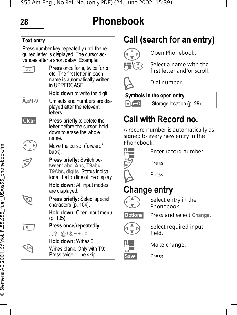 Phonebook28S55 Am.Eng., No Ref. No. (only PDF) (24. June 2002, 15:39)&copy; Siemens AG 2001, S:\Mobil\L55\S55_fuer_USA\s55_phonebook.fmCall (search for an entry) FOpen Phonebook. J/ G Select a name with the first letter and/or scroll. ADial number.Call with Record no. A record number is automatically as-signed to every new entry in the Phonebook. JEnter record number. #Press. APress.Change entry G Select entry in the Phonebook.&sect;Options&sect; Press and select Change. G Select required input field. JMake change.&sect;Save&sect; Press.Text entryPress number key repeatedly until the re-quired letter is displayed. The cursor ad-vances after a short delay. Example: 2Press once for a, twice for b etc. The first letter in each name is automatically written in UPPERCASE.Hold down to write the digit.&Auml;,&auml;/1-9 Umlauts and numbers are dis-played after the relevant letters.&sect;Clear&sect; Press briefly to delete the letter before the cursor, hold down to erase the whole name. HMove the cursor (forward/back). #Press briefly: Switch be-tween: abc, Abc, T9abc, T9Abc, digits. Status indica-tor at the top line of the display.Hold down: All input modes are displayed. *Press briefly: Select special characters (p. 104).Hold down: Open input menu (p. 105). 0Press once/repeatedly:. , ? ! @ / &amp; ~ + - =Hold down: Writes 0. 1Writes blank. Only with T9: Press twice = line skip.Symbols in the open entry &cent;, &iexcl;Storage location (p. 29)