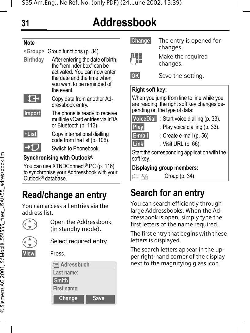 Addressbook31S55 Am.Eng., No Ref. No. (only PDF) (24. June 2002, 15:39)&copy; Siemens AG 2001, S:\Mobil\L55\S55_fuer_USA\s55_adressbook.fmRead/change an entryYou can access all entries via the address list. FOpen the Addressbook (in standby mode). GSelect required entry.&sect;View&sect; Press.&sect;Change&sect; The entry is opened for changes. JMake the required changes.&sect;OK&sect; Save the setting.Search for an entryYou can search efficiently through large Addressbooks. When the Ad-dressbook is open, simply type the first letters of the name required.The first entry that begins with these letters is displayed.The search letters appear in the up-per right-hand corner of the display next to the magnifying glass icon.Note<Group> Group functions (p. 34).Birthday After entering the date of birth, the "reminder box" can be activated. You can now enter the date and the time when you want to be reminded of the event. &sup1;Copy data from another Ad-dressbook entry.&sect;Import&sect; The phone is ready to receive multiple vCard entries via IrDA or Bluetooth (p. 113).&sect;+List&sect; Copy international dialling code from the list (p. 106). (Switch to Phonebook.Synchronising with Outlook&reg;You can use XTNDConnect&reg; PC (p. 116) to synchronise your Addressbook with your Outlook&reg; database.R AdressbuchLast name:&sect;Smith&sect;First name:Change SaveRight soft key:When you jump from line to line while you are reading, the right soft key changes de-pending on the type of data:&sect;VoiceDial&sect; : Start voice dialling (p. 33).&sect;Play&sect; : Play voice dialling (p. 33).&sect;E-mail&sect; : Create e-mail (p. 56)&sect;Link&sect; : Visit URL (p. 66).Start the corresponding application with the soft key.Displaying group members: &Auml;  &Ccedil;  Group (p. 34).
