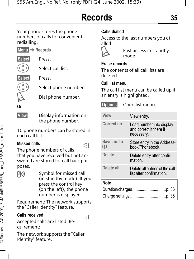Records 35S55 Am.Eng., No Ref. No. (only PDF) (24. June 2002, 15:39)&copy; Siemens AG 2001, S:\Mobil\L55\S55_fuer_USA\s55_records.fmRecords Your phone stores the phone numbers of calls for convenient redialling.&sect;Menu&sect; KRecords&sect;Select&sect; Press. GSelect call list.&sect;Select&sect; Press. GSelect phone number. ADial phone number.Or&sect;View&sect; Display information on the phone number.10 phone numbers can be stored in each call list:Missed calls The phone numbers of calls that you have received but not an-swered are stored for call back pur-poses. Symbol for missed call (in standby mode). If you press the control key (on the left), the phone number is displayed.Requirement: The network supports the "Caller Identity" feature.Calls received Accepted calls are listed. Re-quirement: The network supports the "Caller Identity" feature.Calls dialledAccess to the last numbers you di-alled . AFast access in standby mode.Erase recordsThe contents of all call lists are deleted. Call list menuThe call list menu can be called up if an entry is highlighted.&sect;Options&sect; Open list menu.LLView View entry.Correct no. Load number into display and correct it there if necessary.Save no. to  dStore entry in the Address-book/Phonebook.Delete Delete entry after confir-mation.Delete all Delete all entries of the call list after confirmation.NoteDuration/charges...............................p. 36Charge settings .................................p. 36