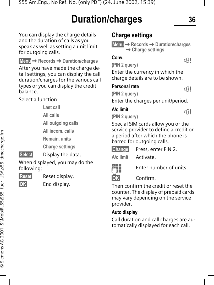Duration/charges 36S55 Am.Eng., No Ref. No. (only PDF) (24. June 2002, 15:39)&copy; Siemens AG 2001, S:\Mobil\L55\S55_fuer_USA\s55_timecharge.fmDuration/chargesYou can display the charge details and the duration of calls as you speak as well as setting a unit limit for outgoing calls.&sect;Menu KRecords KDuration/chargesAfter you have made the charge de-tail settings, you can display the call duration/charges for the various call types or you can display the credit balance. Select a function:Last callAll callsAll outgoing callsAll incom. callsRemain. unitsCharge settings &sect;Select&sect; Display the data.When displayed, you may do the following:&sect;Reset&sect; Reset display.&sect;OK&sect; End display.Charge settings&sect;Menu KRecords KDuration/charges KCharge settingsConv. (PIN 2 query)Enter the currency in which the charge details are to be shown.Personal rate (PIN 2 query)Enter the charges per unit/period.A/c limit (PIN 2 query)Special SIM cards allow you or the service provider to define a credit or a period after which the phone is barred for outgoing calls.&sect;Change&sect; Press, enter PIN 2.A/c limit Activate. JEnter number of units.&sect;OK&sect; Confirm.Then confirm the credit or reset the counter. The display of prepaid cards may vary depending on the service provider.Auto displayCall duration and call charges are au-tomatically displayed for each call.LLL
