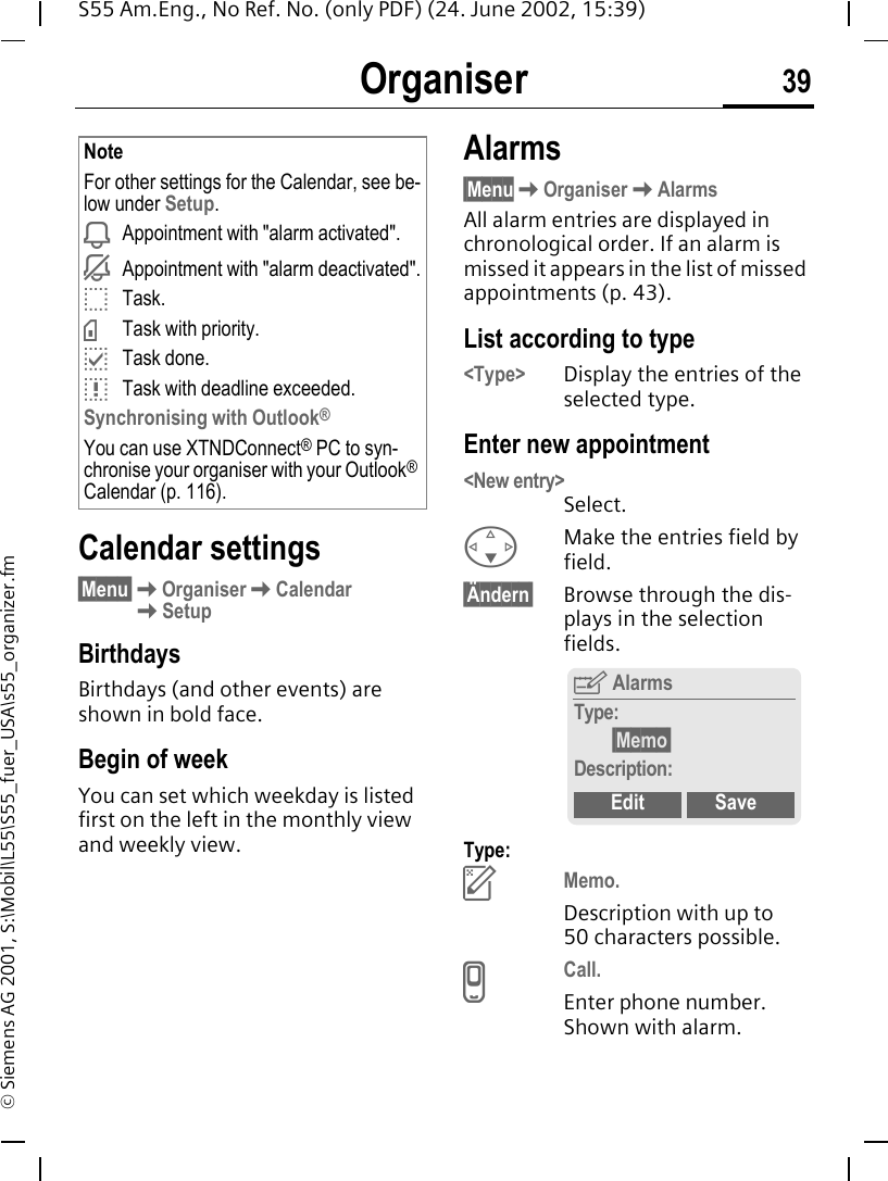 Organiser 39S55 Am.Eng., No Ref. No. (only PDF) (24. June 2002, 15:39)&copy; Siemens AG 2001, S:\Mobil\L55\S55_fuer_USA\s55_organizer.fmCalendar settings&sect;Menu&sect; KOrganiser KCalendar KSetupBirthdays Birthdays (and other events) are shown in bold face.Begin of weekYou can set which weekday is listed first on the left in the monthly view and weekly view.Alarms&sect;Menu KOrganiser KAlarmsAll alarm entries are displayed in chronological order. If an alarm is missed it appears in the list of missed appointments (p. 43).List according to type<Type> Display the entries of the selected type.Enter new appointment<New entry> Select. FMake the entries field by field.&sect;&Auml;ndern&sect; Browse through the dis-plays in the selection fields.Type: uMemo. Description with up to 50 characters possible. vCall. Enter phone number. Shown with alarm.NoteFor other settings for the Calendar, see be-low under Setup. iAppointment with "alarm activated". jAppointment with "alarm deactivated". oTask. &times;Task with priority. pTask done. qTask with deadline exceeded.Synchronising with Outlook&reg;You can use XTNDConnect&reg; PC to syn-chronise your organiser with your Outlook&reg; Calendar (p. 116).YAlarmsType:&sect;Memo&sect;Description:Edit Save