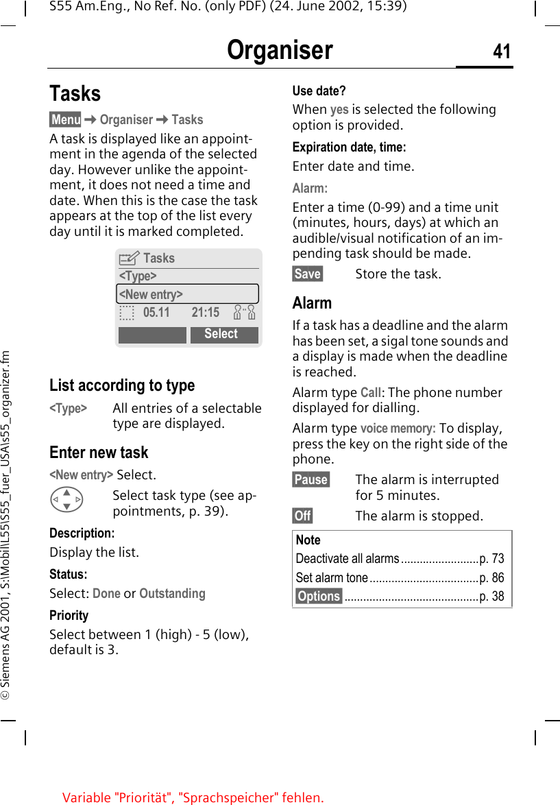 Organiser 41S55 Am.Eng., No Ref. No. (only PDF) (24. June 2002, 15:39)&copy; Siemens AG 2001, S:\Mobil\L55\S55_fuer_USA\s55_organizer.fmTasks&sect;Menu KOrganiser KTasksA task is displayed like an appoint-ment in the agenda of the selected day. However unlike the appoint-ment, it does not need a time and date. When this is the case the task appears at the top of the list every day until it is marked completed. List according to type<Type> All entries of a selectable type are displayed.Enter new task<New entry> Select. GSelect task type (see ap-pointments, p. 39).Description:Display the list.Status:Select: Done or OutstandingPrioritySelect between 1 (high) - 5 (low), default is 3.Use date?When yes is selected the following option is provided.Expiration date, time:Enter date and time.Alarm:Enter a time (0-99) and a time unit (minutes, hours, days) at which an audible/visual notification of an im-pending task should be made.&sect;Save&sect; Store the task.AlarmIf a task has a deadline and the alarm has been set, a sigal tone sounds and a display is made when the deadline is reached.Alarm type Call: The phone number displayed for dialling.Alarm type voice memory: To display, press the key on the right side of the phone.&sect;Pause&sect; The alarm is interrupted for 5 minutes.&sect;Off&sect; The alarm is stopped. YTasks<Type><New entry>o05.11 21:15 wSelectNoteDeactivate all alarms.........................p. 73Set alarm tone...................................p. 86&sect;Options&sect;...........................................p. 38Variable "Priorit&auml;t", "Sprachspeicher" fehlen.