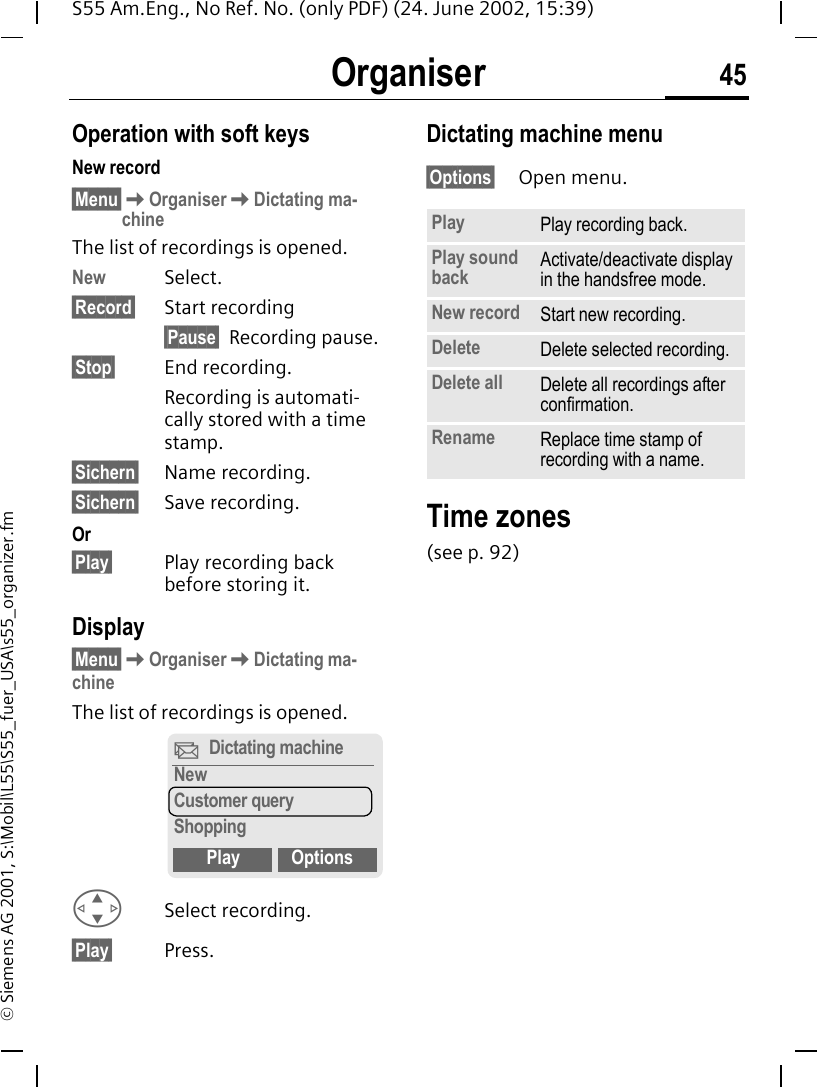 Organiser 45S55 Am.Eng., No Ref. No. (only PDF) (24. June 2002, 15:39)&copy; Siemens AG 2001, S:\Mobil\L55\S55_fuer_USA\s55_organizer.fmOperation with soft keysNew record&sect;Menu&sect; KOrganiser KDictating ma-chineThe list of recordings is opened.New Select.&sect;Record&sect; Start recording&sect;Pause&sect; Recording pause.&sect;Stop&sect; End recording.Recording is automati-cally stored with a time stamp.&sect;Sichern&sect; Name recording.&sect;Sichern&sect; Save recording.Or&sect;Play&sect; Play recording back before storing it.Display&sect;Menu&sect; KOrganiser KDictating ma-chineThe list of recordings is opened. GSelect recording.&sect;Play&sect; Press.Dictating machine menu&sect;Options&sect; Open menu.Time zones(see p. 92)X Dictating machineNewCustomer queryShoppingPlay OptionsPlay Play recording back.Play sound back Activate/deactivate display in the handsfree mode.New record Start new recording.Delete Delete selected recording.Delete all Delete all recordings after confirmation.Rename Replace time stamp of recording with a name.