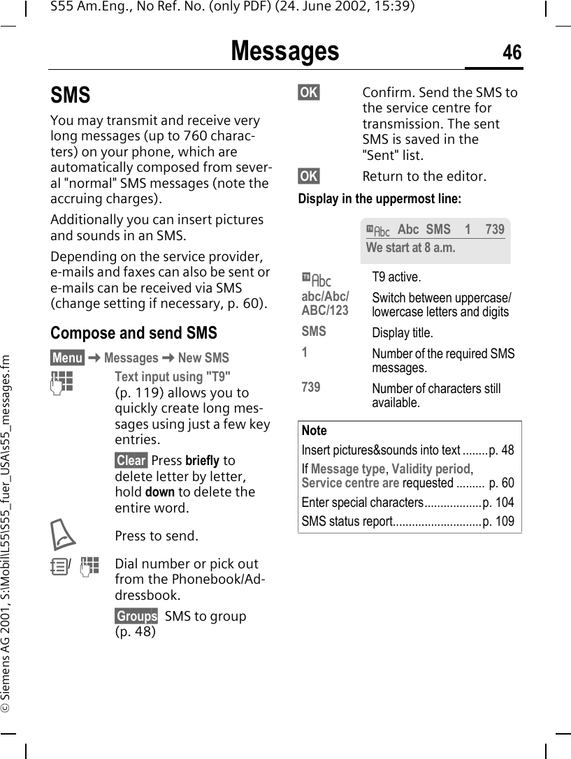 Messages 46S55 Am.Eng., No Ref. No. (only PDF) (24. June 2002, 15:39)&copy; Siemens AG 2001, S:\Mobil\L55\S55_fuer_USA\s55_messages.fmMessages SMSYou may transmit and receive very long messages (up to 760 charac-ters) on your phone, which are automatically composed from sever-al "normal" SMS messages (note the accruing charges).Additionally you can insert pictures and sounds in an SMS.Depending on the service provider, e-mails and faxes can also be sent or e-mails can be received via SMS (change setting if necessary, p. 60). Compose and send SMS&sect;Menu&sect; KMessages KNew SMS JText input using "T9" (p. 119) allows you to quickly create long mes-sages using just a few key entries.&sect;Clear&sect; Press briefly to delete letter by letter, hold down to delete the entire word. APress to send. R/   JDial number or pick out from the Phonebook/Ad-dressbook.&sect;Groups SMS to group (p. 48)&sect;OK&sect; Confirm. Send the SMS to the service centre for transmission. The sent SMS is saved in the "Sent" list.&sect;OK&sect; Return to the editor. Display in the uppermost line: &trade;T9 active.abc/Abc/ABC/123 Switch between uppercase/lowercase letters and digitsSMS Display title.1Number of the required SMS messages.739 Number of characters still available.NoteInsert pictures&amp;sounds into text ........p. 48If Message type, Validity period, Service centre are requested ......... p. 60Enter special characters..................p. 104SMS status report............................p. 109&trade;Abc SMS 1 739We start at 8 a.m.