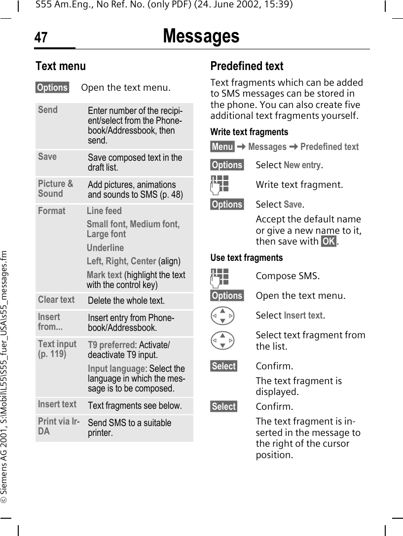 Messages47S55 Am.Eng., No Ref. No. (only PDF) (24. June 2002, 15:39)&copy; Siemens AG 2001, S:\Mobil\L55\S55_fuer_USA\s55_messages.fmText menu &sect;Options&sect; Open the text menu.Predefined textText fragments which can be added to SMS messages can be stored in the phone. You can also create five additional text fragments yourself.Write text fragments&sect;Menu&sect; KMessages KPredefined text&sect;Options&sect; Select New entry. JWrite text fragment.&sect;Options&sect; Select Save. Accept the default name or give a new name to it, then save with &sect;OK&sect;.Use text fragments JCompose SMS.&sect;Options&sect; Open the text menu. GSelect Insert text.  GSelect text fragment from the list.&sect;Select&sect; Confirm. The text fragment is displayed.&sect;Select&sect; Confirm.The text fragment is in-serted in the message to the right of the cursor position.Send Enter number of the recipi-ent/select from the Phone-book/Addressbook, then send.Save Save composed text in the draft list.Picture &amp; Sound  Add pictures, animations and sounds to SMS (p. 48)Format  Line feedSmall font, Medium font, Large fontUnderlineLeft, Right, Center (align)Mark text (highlight the text with the control key)Clear text Delete the whole text.Insert from... Insert entry from Phone-book/Addressbook.Text input (p. 119) T9 preferred: Activate/deactivate T9 input.Input language: Select the language in which the mes-sage is to be composed.Insert text Text fragments see below. Print via Ir-DA Send SMS to a suitable printer.