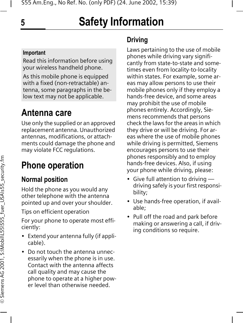 Safety Information5S55 Am.Eng., No Ref. No. (only PDF) (24. June 2002, 15:39)&copy; Siemens AG 2001, S:\Mobil\L55\S55_fuer_USA\s55_security.fmSafety Infor-mationAntenna careUse only the supplied or an approved replacement antenna. Unauthorized antennas, modifications, or attach-ments could damage the phone and may violate FCC regulations.Phone operationNormal positionHold the phone as you would any other telephone with the antenna pointed up and over your shoulder.Tips on efficient operationFor your phone to operate most effi-ciently:&bull; Extend your antenna fully (if appli-cable).&bull; Do not touch the antenna unnec-essarily when the phone is in use. Contact with the antenna affects call quality and may cause the phone to operate at a higher pow-er level than otherwise needed.DrivingLaws pertaining to the use of mobile phones while driving vary signifi-cantly from state-to-state and some-times even from locality-to-locality within states. For example, some ar-eas may allow persons to use their mobile phones only if they employ a hands-free device, and some areas may prohibit the use of mobile phones entirely. Accordingly, Sie-mens recommends that persons check the laws for the areas in which they drive or will be driving. For ar-eas where the use of mobile phones while driving is permitted, Siemens encourages persons to use their phones responsibly and to employ hands-free devices. Also, if using your phone while driving, please:&bull; Give full attention to driving &mdash; driving safely is your first responsi-bility;&bull; Use hands-free operation, if avail-able;&bull; Pull off the road and park before making or answering a call, if driv-ing conditions so require.ImportantRead this information before using your wireless handheld phone.As this mobile phone is equipped with a fixed (non-retractable) an-tenna, some paragraphs in the be-low text may not be applicable. 