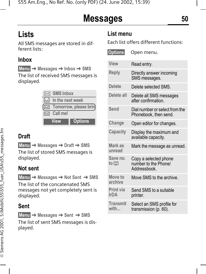 Messages 50S55 Am.Eng., No Ref. No. (only PDF) (24. June 2002, 15:39)&copy; Siemens AG 2001, S:\Mobil\L55\S55_fuer_USA\s55_messages.fmListsAll SMS messages are stored in dif-ferent lists:Inbox&sect;Menu&sect; KMessages KInbox KSMSThe list of received SMS messages is displayed.Draft&sect;Menu&sect; KMessages KDraft KSMSThe list of stored SMS messages is displayed.Not sent&sect;Menu&sect; KMessages KNot Sent  KSMSThe list of the concatenated SMS messages not yet completely sent is displayed.Sent&sect;Menu&sect; KMessages KSent  KSMSThe list of sent SMS messages is dis-played.List menuEach list offers different functions:&sect;Options&sect; Open menu.]SMS Inbox&fnof;In the next week&hellip;Tomorrow, please brin&hellip;Call me!View OptionsView Read entry.Reply Directly answer incoming SMS messages.Delete Delete selected SMS.Delete all Delete all SMS messages after confirmation.Send Dial number or select from the Phonebook, then send.Change Open editor for changes.Capacity Display the maximum and available capacity.Mark as unread Mark the message as unread.Save no. to  dCopy a selected phone number to the Phone/Addressbook.Move to archive Move SMS to the archive.Print via IrDA Send SMS to a suitable printer.Transmit with... Select an SMS profile for transmission (p. 60).