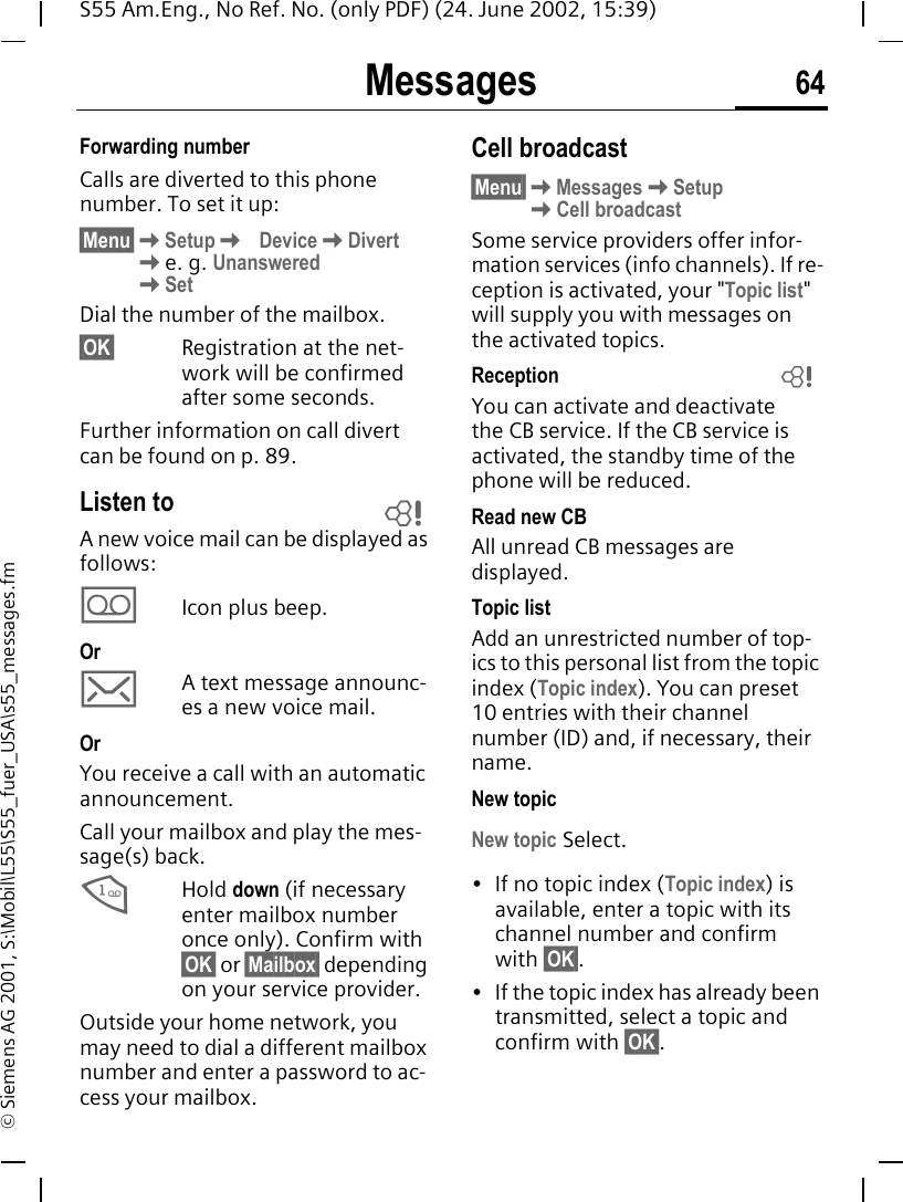 Messages 64S55 Am.Eng., No Ref. No. (only PDF) (24. June 2002, 15:39)&copy; Siemens AG 2001, S:\Mobil\L55\S55_fuer_USA\s55_messages.fmForwarding numberCalls are diverted to this phone number. To set it up:&sect;Menu&sect; KSetup K Device KDivert Ke. g. Unanswered KSetDial the number of the mailbox.&sect;OK&sect; Registration at the net-work will be confirmed after some seconds.Further information on call divert can be found on p. 89.Listen toA new voice mail can be displayed as follows: \Icon plus beep.Or ]A text message announc-es a new voice mail.Or You receive a call with an automatic announcement.Call your mailbox and play the mes-sage(s) back. 1Hold down (if necessary enter mailbox number once only). Confirm with &sect;OK&sect; or &sect;Mailbox&sect; depending on your service provider.Outside your home network, you may need to dial a different mailbox number and enter a password to ac-cess your mailbox.Cell broadcast&sect;Menu&sect; KMessages KSetup  KCell broadcastSome service providers offer infor-mation services (info channels). If re-ception is activated, your "Topic list" will supply you with messages on the activated topics. ReceptionYou can activate and deactivate the CB service. If the CB service is activated, the standby time of the phone will be reduced.Read new CB All unread CB messages are displayed.Topic listAdd an unrestricted number of top-ics to this personal list from the topic index (Topic index). You can preset 10 entries with their channel number (ID) and, if necessary, their name. New topicNew topic Select.&bull; If no topic index (Topic index) is available, enter a topic with its channel number and confirm with &sect;OK&sect;.&bull; If the topic index has already been transmitted, select a topic and confirm with &sect;OK&sect;.LL