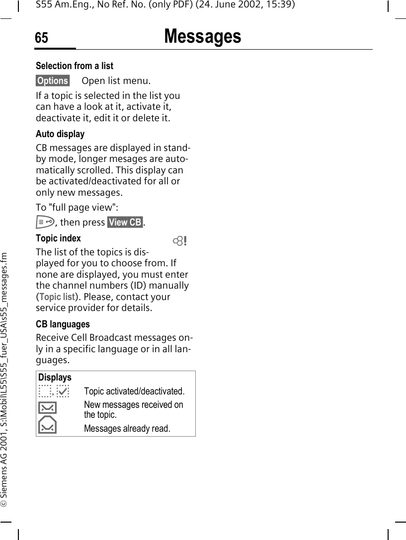Messages65S55 Am.Eng., No Ref. No. (only PDF) (24. June 2002, 15:39)&copy; Siemens AG 2001, S:\Mobil\L55\S55_fuer_USA\s55_messages.fmSelection from a list &sect;Options&sect; Open list menu.If a topic is selected in the list you can have a look at it, activate it, deactivate it, edit it or delete it.Auto displayCB messages are displayed in stand-by mode, longer mesages are auto-matically scrolled. This display can be activated/deactivated for all or only new messages.To "full page view": #, then press &sect;View CB&sect;.Topic index The list of the topics is dis-played for you to choose from. If none are displayed, you must enter the channel numbers (ID) manually (Topic list). Please, contact your service provider for details.CB languagesReceive Cell Broadcast messages on-ly in a specific language or in all lan-guages.Displays o,  pTopic activated/deactivated. &hellip;New messages received on the topic. &fnof;Messages already read.L