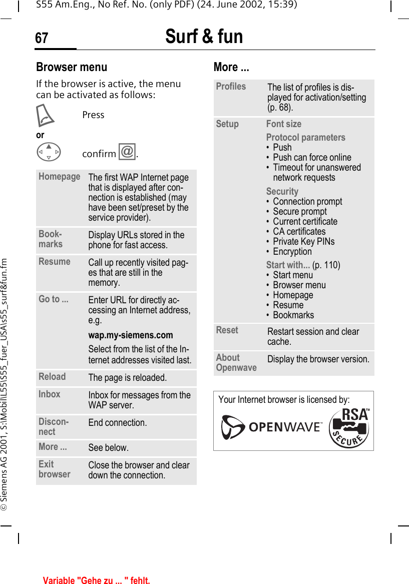 Surf &amp; fun67S55 Am.Eng., No Ref. No. (only PDF) (24. June 2002, 15:39)&copy; Siemens AG 2001, S:\Mobil\L55\S55_fuer_USA\s55_surf&amp;fun.fmBrowser menuIf the browser is active, the menu can be activated as follows: APressor Econfirm  &Iacute;.More ... Homepage The first WAP Internet page that is displayed after con-nection is established (may have been set/preset by the service provider).Book-marks  Display URLs stored in the phone for fast access.Resume Call up recently visited pag-es that are still in the memory.Go to ... Enter URL for directly ac-cessing an Internet address, e.g. wap.my-siemens.comSelect from the list of the In-ternet addresses visited last.Reload The page is reloaded.Inbox Inbox for messages from the WAP server.Discon-nect End connection. More ... See below.Exit browser Close the browser and clear down the connection.Profiles The list of profiles is dis-played for activation/setting (p. 68).Setup Font sizeProtocol parameters&bull;Push&bull; Push can force online&bull; Timeout for unanswered network requestsSecurity&bull; Connection prompt&bull; Secure prompt&bull; Current certificate&bull;CA certificates&bull; Private Key PINs&bull;EncryptionStart with... (p. 110)&bull;Start menu&bull; Browser menu&bull; Homepage&bull; Resume&bull; BookmarksReset Restart session and clear cache.About Openwave Display the browser version.Your Internet browser is licensed by: Variable "Gehe zu ... " fehlt.