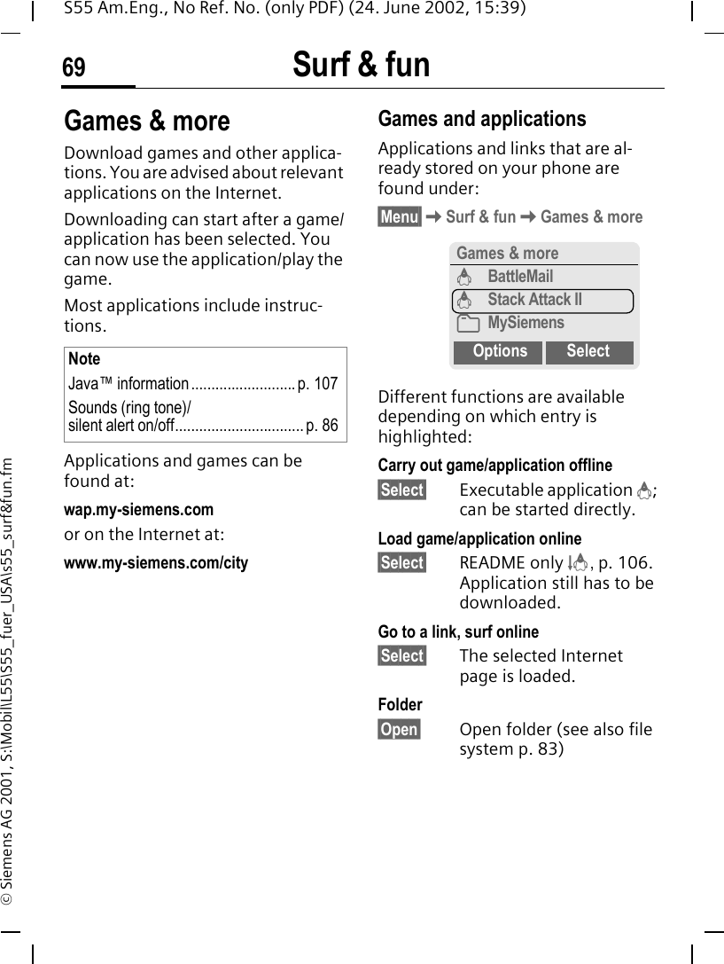 Surf &amp; fun69S55 Am.Eng., No Ref. No. (only PDF) (24. June 2002, 15:39)&copy; Siemens AG 2001, S:\Mobil\L55\S55_fuer_USA\s55_surf&amp;fun.fmGames &amp; moreDownload games and other applica-tions. You are advised about relevant applications on the Internet. Downloading can start after a game/application has been selected. You can now use the application/play the game. Most applications include instruc-tions. Applications and games can be found at: wap.my-siemens.comor on the Internet at:www.my-siemens.com/city Games and applicationsApplications and links that are al-ready stored on your phone are found under:&sect;Menu&sect; KSurf &amp; fun KGames &amp; moreDifferent functions are available depending on which entry is highlighted:Carry out game/application offline&sect;Select&sect; Executable application  &brvbar;; can be started directly.Load game/application online&sect;Select&sect; README only  &sect;, p. 106. Application still has to be downloaded.Go to a link, surf online&sect;Select&sect; The selected Internet page is loaded.Folder&sect;Open&sect; Open folder (see also file system p. 83)NoteJava&trade; information .......................... p. 107Sounds (ring tone)/silent alert on/off................................ p. 86Games &amp; more&brvbar;BattleMail&brvbar;Stack Attack II&Ntilde;MySiemensOptions Select