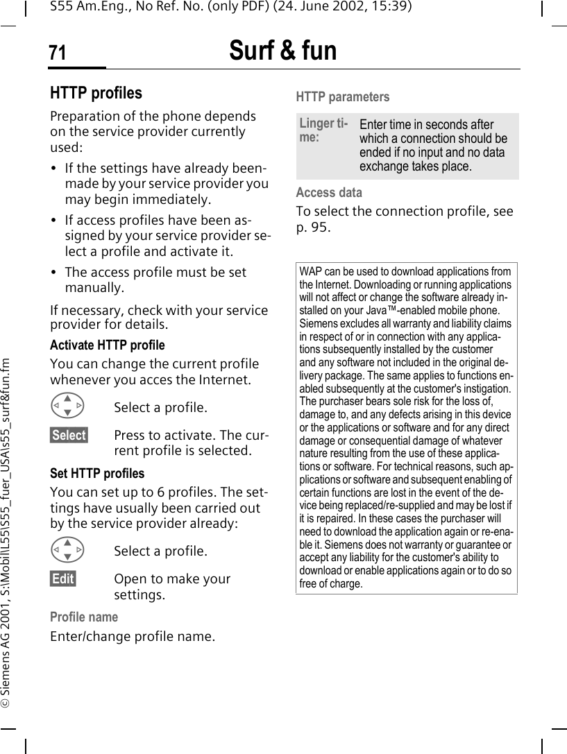 Surf &amp; fun71S55 Am.Eng., No Ref. No. (only PDF) (24. June 2002, 15:39)&copy; Siemens AG 2001, S:\Mobil\L55\S55_fuer_USA\s55_surf&amp;fun.fmHTTP profilesPreparation of the phone depends on the service provider currently used:&bull; If the settings have already been-made by your service provider you may begin immediately.&bull; If access profiles have been as-signed by your service provider se-lect a profile and activate it.&bull; The access profile must be set manually.If necessary, check with your service provider for details.Activate HTTP profileYou can change the current profile whenever you acces the Internet. GSelect a profile.&sect;Select&sect; Press to activate. The cur-rent profile is selected.Set HTTP profilesYou can set up to 6 profiles. The set-tings have usually been carried out by the service provider already: GSelect a profile.&sect;Edit&sect; Open to make your settings.Profile nameEnter/change profile name.HTTP parametersAccess data To select the connection profile, see p. 95.Linger ti-me: Enter time in seconds after which a connection should be ended if no input and no data exchange takes place.WAP can be used to download applications from the Internet. Downloading or running applications will not affect or change the software already in-stalled on your Java&trade;-enabled mobile phone.Siemens excludes all warranty and liability claims in respect of or in connection with any applica-tions subsequently installed by the customer and any software not included in the original de-livery package. The same applies to functions en-abled subsequently at the customer's instigation. The purchaser bears sole risk for the loss of, damage to, and any defects arising in this device or the applications or software and for any direct damage or consequential damage of whatever nature resulting from the use of these applica-tions or software. For technical reasons, such ap-plications or software and subsequent enabling of certain functions are lost in the event of the de-vice being replaced/re-supplied and may be lost if it is repaired. In these cases the purchaser will need to download the application again or re-ena-ble it. Siemens does not warranty or guarantee or accept any liability for the customer's ability to download or enable applications again or to do so free of charge.